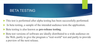 BETA TESTING
 This test is performed after alpha testing has been successfully performed.
 In beta testing, a sample of the intended audience tests the application.
 Beta testing is also known as pre-release testing.
 Beta test versions of software are ideally distributed to a wide audience on
the Web, partly to give the program a "real-world" test and partly to provide
a preview of the next release.
 