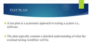 TEST PLAN
 A test plan is a systematic approach to testing a system i.e.,
software .
 The plan typically contains a detailed understanding of what the
eventual testing workflow will be.
 