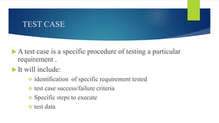 TEST CASE
 A test case is a specific procedure of testing a particular
requirement .
 It will include:
 identification of specific requirement tested
 test case success/failure criteria
 Specific steps to execute
 test data
 