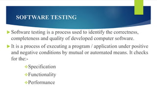 SOFTWARE TESTING
 Software testing is a process used to identify the correctness,
completeness and quality of developed computer software.
 It is a process of executing a program / application under positive
and negative conditions by mutual or automated means. It checks
for the:-
Specification
Functionality
Performance
 