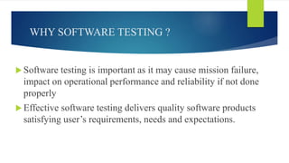 WHY SOFTWARE TESTING ?
 Software testing is important as it may cause mission failure,
impact on operational performance and reliability if not done
properly
 Effective software testing delivers quality software products
satisfying user’s requirements, needs and expectations.
 