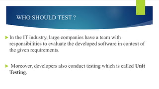 WHO SHOULD TEST ?
 In the IT industry, large companies have a team with
responsibilities to evaluate the developed software in context of
the given requirements.
 Moreover, developers also conduct testing which is called Unit
Testing.
 