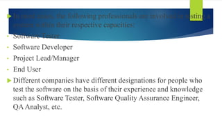  In most cases, the following professionals are involved in testing a
system within their respective capacities:
• Software Tester
• Software Developer
• Project Lead/Manager
• End User
 Different companies have different designations for people who
test the software on the basis of their experience and knowledge
such as Software Tester, Software Quality Assurance Engineer,
QAAnalyst, etc.
 