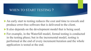 WHEN TO START TESTING ?
 An early start to testing reduces the cost and time to rework and
produce error-free software that is delivered to the client.
 It also depends on the development model that is being used.
 For example, in the Waterfall model, formal testing is conducted
in the testing phase; but in the incremental model, testing is
performed at the end of every increment/iteration and the whole
application is tested at the end.
 