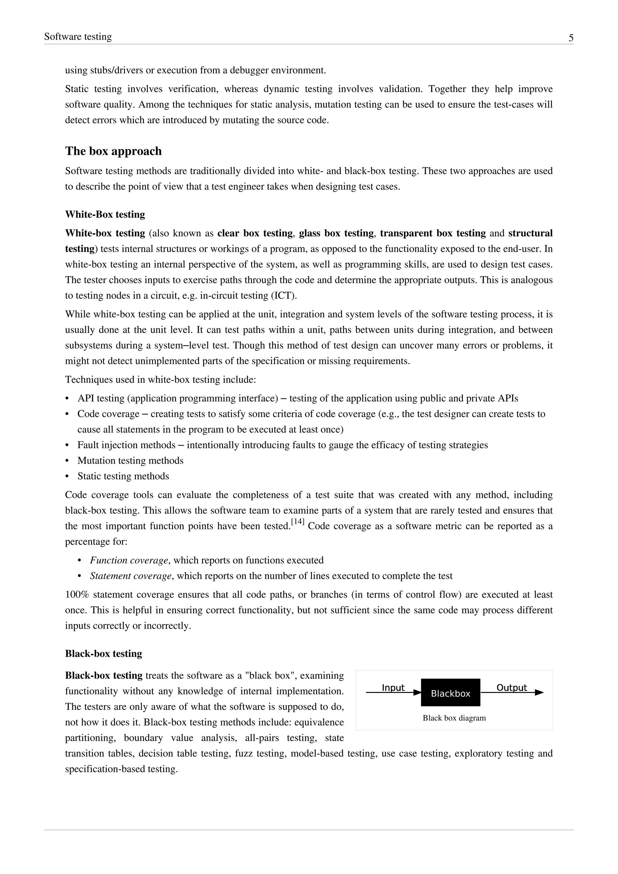 Software testing 5
using stubs/drivers or execution from a debugger environment.
Static testing involves verification, whereas dynamic testing involves validation. Together they help improve
software quality. Among the techniques for static analysis, mutation testing can be used to ensure the test-cases will
detect errors which are introduced by mutating the source code.
The box approach
Software testing methods are traditionally divided into white- and black-box testing. These two approaches are used
to describe the point of view that a test engineer takes when designing test cases.
White-Box testing
White-box testing (also known as clear box testing, glass box testing, transparent box testing and structural
testing) tests internal structures or workings of a program, as opposed to the functionality exposed to the end-user. In
white-box testing an internal perspective of the system, as well as programming skills, are used to design test cases.
The tester chooses inputs to exercise paths through the code and determine the appropriate outputs. This is analogous
to testing nodes in a circuit, e.g. in-circuit testing (ICT).
While white-box testing can be applied at the unit, integration and system levels of the software testing process, it is
usually done at the unit level. It can test paths within a unit, paths between units during integration, and between
subsystems during a system–level test. Though this method of test design can uncover many errors or problems, it
might not detect unimplemented parts of the specification or missing requirements.
Techniques used in white-box testing include:
• API testing (application programming interface) – testing of the application using public and private APIs
• Code coverage – creating tests to satisfy some criteria of code coverage (e.g., the test designer can create tests to
cause all statements in the program to be executed at least once)
• Fault injection methods – intentionally introducing faults to gauge the efficacy of testing strategies
• Mutation testing methods
• Static testing methods
Code coverage tools can evaluate the completeness of a test suite that was created with any method, including
black-box testing. This allows the software team to examine parts of a system that are rarely tested and ensures that
the most important function points have been tested.
[14]
Code coverage as a software metric can be reported as a
percentage for:
• Function coverage, which reports on functions executed
• Statement coverage, which reports on the number of lines executed to complete the test
100% statement coverage ensures that all code paths, or branches (in terms of control flow) are executed at least
once. This is helpful in ensuring correct functionality, but not sufficient since the same code may process different
inputs correctly or incorrectly.
Black-box testing
Black box diagram
Black-box testing treats the software as a "black box", examining
functionality without any knowledge of internal implementation.
The testers are only aware of what the software is supposed to do,
not how it does it. Black-box testing methods include: equivalence
partitioning, boundary value analysis, all-pairs testing, state
transition tables, decision table testing, fuzz testing, model-based testing, use case testing, exploratory testing and
specification-based testing.
 