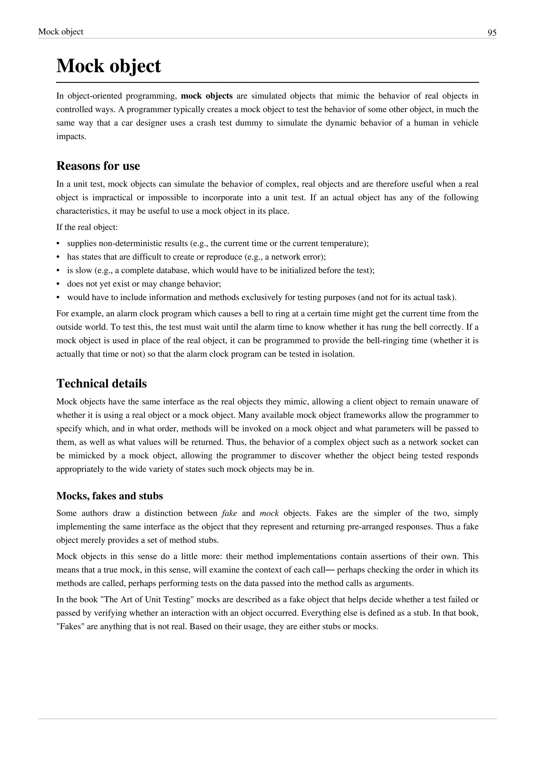 Mock object 95
Mock object
In object-oriented programming, mock objects are simulated objects that mimic the behavior of real objects in
controlled ways. A programmer typically creates a mock object to test the behavior of some other object, in much the
same way that a car designer uses a crash test dummy to simulate the dynamic behavior of a human in vehicle
impacts.
Reasons for use
In a unit test, mock objects can simulate the behavior of complex, real objects and are therefore useful when a real
object is impractical or impossible to incorporate into a unit test. If an actual object has any of the following
characteristics, it may be useful to use a mock object in its place.
If the real object:
• supplies non-deterministic results (e.g., the current time or the current temperature);
•• has states that are difficult to create or reproduce (e.g., a network error);
• is slow (e.g., a complete database, which would have to be initialized before the test);
•• does not yet exist or may change behavior;
•• would have to include information and methods exclusively for testing purposes (and not for its actual task).
For example, an alarm clock program which causes a bell to ring at a certain time might get the current time from the
outside world. To test this, the test must wait until the alarm time to know whether it has rung the bell correctly. If a
mock object is used in place of the real object, it can be programmed to provide the bell-ringing time (whether it is
actually that time or not) so that the alarm clock program can be tested in isolation.
Technical details
Mock objects have the same interface as the real objects they mimic, allowing a client object to remain unaware of
whether it is using a real object or a mock object. Many available mock object frameworks allow the programmer to
specify which, and in what order, methods will be invoked on a mock object and what parameters will be passed to
them, as well as what values will be returned. Thus, the behavior of a complex object such as a network socket can
be mimicked by a mock object, allowing the programmer to discover whether the object being tested responds
appropriately to the wide variety of states such mock objects may be in.
Mocks, fakes and stubs
Some authors draw a distinction between fake and mock objects. Fakes are the simpler of the two, simply
implementing the same interface as the object that they represent and returning pre-arranged responses. Thus a fake
object merely provides a set of method stubs.
Mock objects in this sense do a little more: their method implementations contain assertions of their own. This
means that a true mock, in this sense, will examine the context of each call— perhaps checking the order in which its
methods are called, perhaps performing tests on the data passed into the method calls as arguments.
In the book "The Art of Unit Testing" mocks are described as a fake object that helps decide whether a test failed or
passed by verifying whether an interaction with an object occurred. Everything else is defined as a stub. In that book,
"Fakes" are anything that is not real. Based on their usage, they are either stubs or mocks.
 