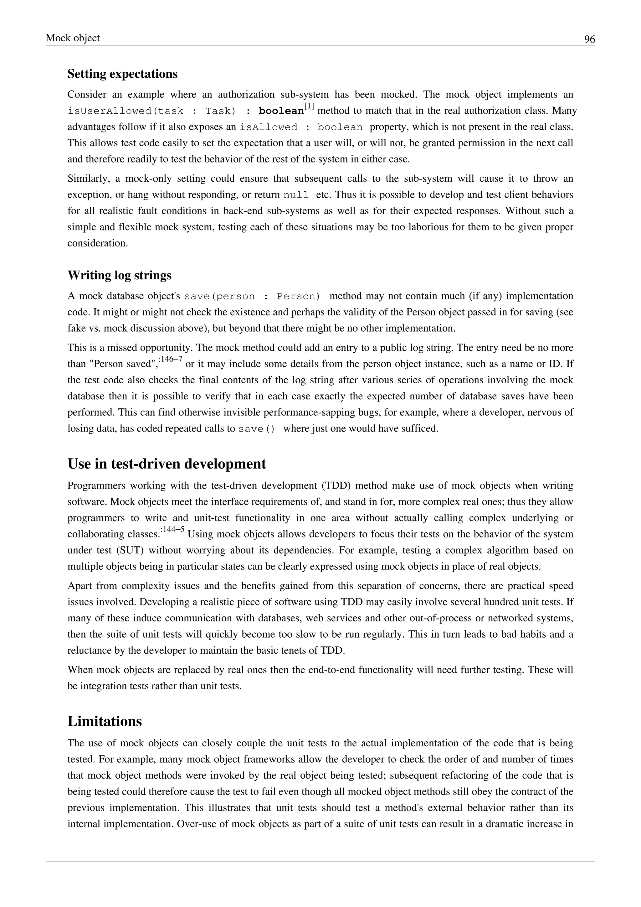 Mock object 96
Setting expectations
Consider an example where an authorization sub-system has been mocked. The mock object implements an
isUserAllowed(task : Task) : boolean
[1]
method to match that in the real authorization class. Many
advantages follow if it also exposes an isAllowed : boolean property, which is not present in the real class.
This allows test code easily to set the expectation that a user will, or will not, be granted permission in the next call
and therefore readily to test the behavior of the rest of the system in either case.
Similarly, a mock-only setting could ensure that subsequent calls to the sub-system will cause it to throw an
exception, or hang without responding, or return null etc. Thus it is possible to develop and test client behaviors
for all realistic fault conditions in back-end sub-systems as well as for their expected responses. Without such a
simple and flexible mock system, testing each of these situations may be too laborious for them to be given proper
consideration.
Writing log strings
A mock database object's save(person : Person) method may not contain much (if any) implementation
code. It might or might not check the existence and perhaps the validity of the Person object passed in for saving (see
fake vs. mock discussion above), but beyond that there might be no other implementation.
This is a missed opportunity. The mock method could add an entry to a public log string. The entry need be no more
than "Person saved",
:146–7
or it may include some details from the person object instance, such as a name or ID. If
the test code also checks the final contents of the log string after various series of operations involving the mock
database then it is possible to verify that in each case exactly the expected number of database saves have been
performed. This can find otherwise invisible performance-sapping bugs, for example, where a developer, nervous of
losing data, has coded repeated calls to save() where just one would have sufficed.
Use in test-driven development
Programmers working with the test-driven development (TDD) method make use of mock objects when writing
software. Mock objects meet the interface requirements of, and stand in for, more complex real ones; thus they allow
programmers to write and unit-test functionality in one area without actually calling complex underlying or
collaborating classes.
:144–5
Using mock objects allows developers to focus their tests on the behavior of the system
under test (SUT) without worrying about its dependencies. For example, testing a complex algorithm based on
multiple objects being in particular states can be clearly expressed using mock objects in place of real objects.
Apart from complexity issues and the benefits gained from this separation of concerns, there are practical speed
issues involved. Developing a realistic piece of software using TDD may easily involve several hundred unit tests. If
many of these induce communication with databases, web services and other out-of-process or networked systems,
then the suite of unit tests will quickly become too slow to be run regularly. This in turn leads to bad habits and a
reluctance by the developer to maintain the basic tenets of TDD.
When mock objects are replaced by real ones then the end-to-end functionality will need further testing. These will
be integration tests rather than unit tests.
Limitations
The use of mock objects can closely couple the unit tests to the actual implementation of the code that is being
tested. For example, many mock object frameworks allow the developer to check the order of and number of times
that mock object methods were invoked by the real object being tested; subsequent refactoring of the code that is
being tested could therefore cause the test to fail even though all mocked object methods still obey the contract of the
previous implementation. This illustrates that unit tests should test a method's external behavior rather than its
internal implementation. Over-use of mock objects as part of a suite of unit tests can result in a dramatic increase in
 