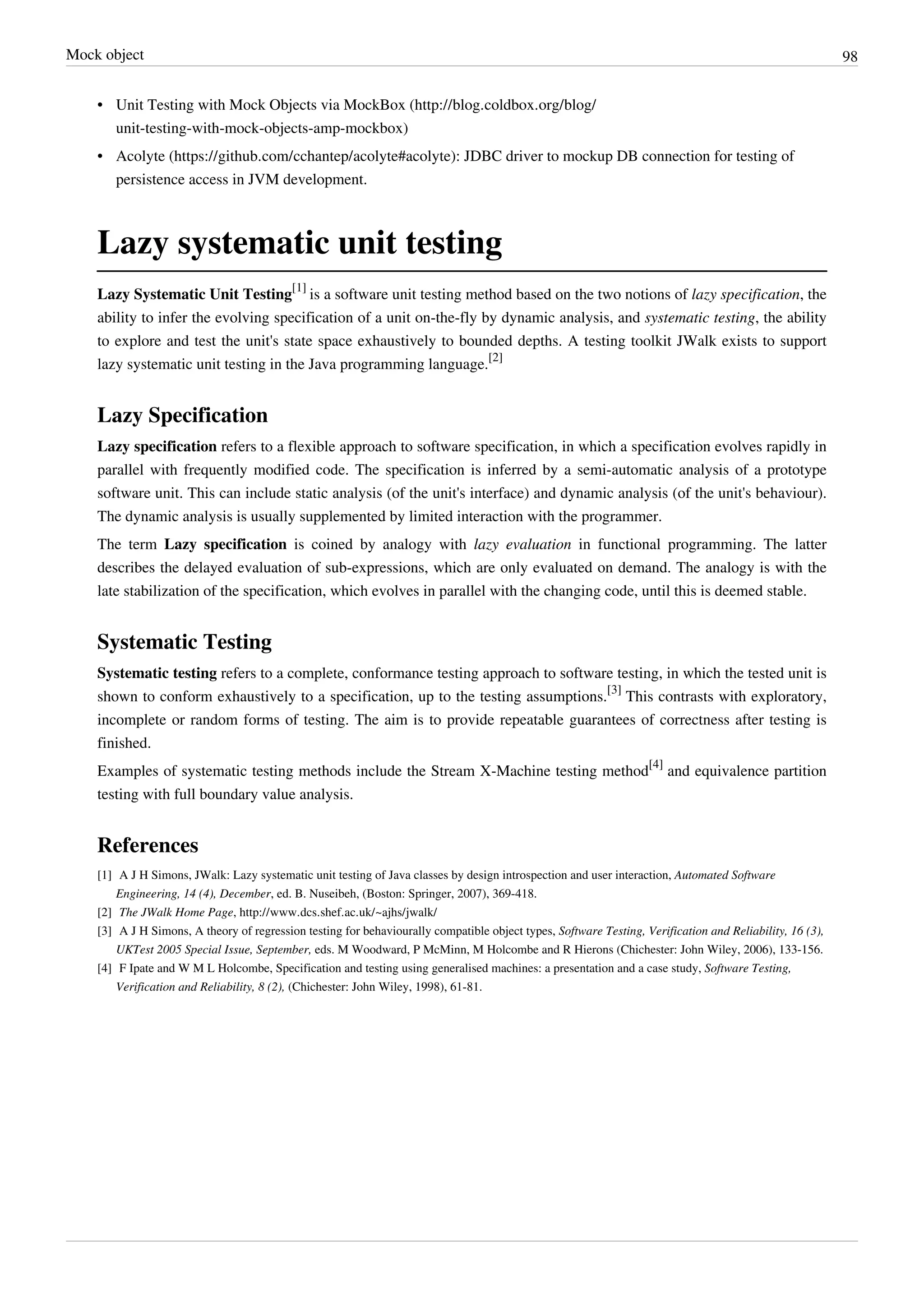 Mock object 98
• Unit Testing with Mock Objects via MockBox (http://blog.coldbox.org/blog/
unit-testing-with-mock-objects-amp-mockbox)
• Acolyte (https://github.com/cchantep/acolyte#acolyte): JDBC driver to mockup DB connection for testing of
persistence access in JVM development.
Lazy systematic unit testing
Lazy Systematic Unit Testing
[1]
is a software unit testing method based on the two notions of lazy specification, the
ability to infer the evolving specification of a unit on-the-fly by dynamic analysis, and systematic testing, the ability
to explore and test the unit's state space exhaustively to bounded depths. A testing toolkit JWalk exists to support
lazy systematic unit testing in the Java programming language.
[2]
Lazy Specification
Lazy specification refers to a flexible approach to software specification, in which a specification evolves rapidly in
parallel with frequently modified code. The specification is inferred by a semi-automatic analysis of a prototype
software unit. This can include static analysis (of the unit's interface) and dynamic analysis (of the unit's behaviour).
The dynamic analysis is usually supplemented by limited interaction with the programmer.
The term Lazy specification is coined by analogy with lazy evaluation in functional programming. The latter
describes the delayed evaluation of sub-expressions, which are only evaluated on demand. The analogy is with the
late stabilization of the specification, which evolves in parallel with the changing code, until this is deemed stable.
Systematic Testing
Systematic testing refers to a complete, conformance testing approach to software testing, in which the tested unit is
shown to conform exhaustively to a specification, up to the testing assumptions.
[3]
This contrasts with exploratory,
incomplete or random forms of testing. The aim is to provide repeatable guarantees of correctness after testing is
finished.
Examples of systematic testing methods include the Stream X-Machine testing method
[4]
and equivalence partition
testing with full boundary value analysis.
References
[1] A J H Simons, JWalk: Lazy systematic unit testing of Java classes by design introspection and user interaction, Automated Software
Engineering, 14 (4), December, ed. B. Nuseibeh, (Boston: Springer, 2007), 369-418.
[2] The JWalk Home Page, http://www.dcs.shef.ac.uk/~ajhs/jwalk/
[3] A J H Simons, A theory of regression testing for behaviourally compatible object types, Software Testing, Verification and Reliability, 16 (3),
UKTest 2005 Special Issue, September, eds. M Woodward, P McMinn, M Holcombe and R Hierons (Chichester: John Wiley, 2006), 133-156.
[4] F Ipate and W M L Holcombe, Specification and testing using generalised machines: a presentation and a case study, Software Testing,
Verification and Reliability, 8 (2), (Chichester: John Wiley, 1998), 61-81.
 
