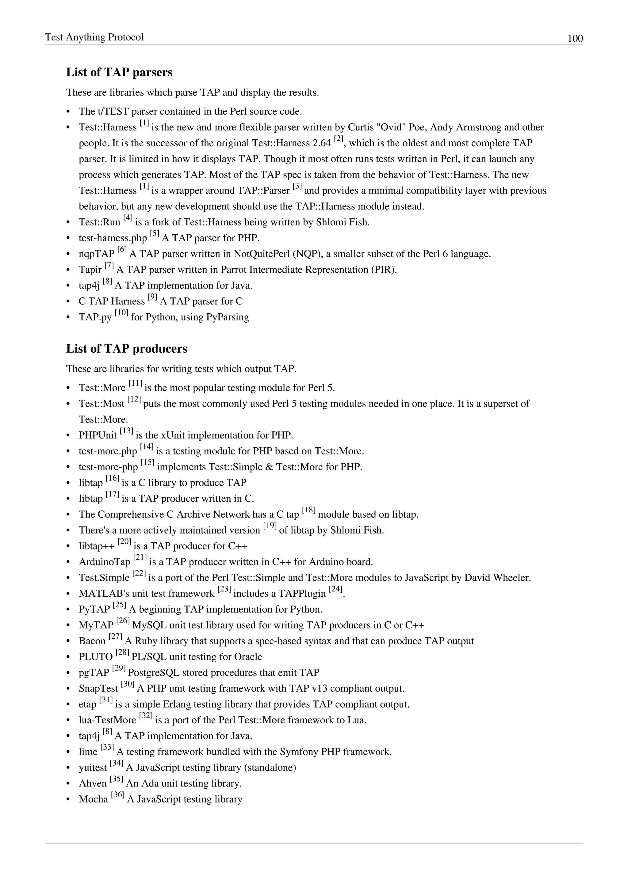 Test Anything Protocol 100
List of TAP parsers
These are libraries which parse TAP and display the results.
•• The t/TEST parser contained in the Perl source code.
• Test::Harness
[1]
is the new and more flexible parser written by Curtis "Ovid" Poe, Andy Armstrong and other
people. It is the successor of the original Test::Harness 2.64
[2]
, which is the oldest and most complete TAP
parser. It is limited in how it displays TAP. Though it most often runs tests written in Perl, it can launch any
process which generates TAP. Most of the TAP spec is taken from the behavior of Test::Harness. The new
Test::Harness
[1]
is a wrapper around TAP::Parser
[3]
and provides a minimal compatibility layer with previous
behavior, but any new development should use the TAP::Harness module instead.
• Test::Run
[4]
is a fork of Test::Harness being written by Shlomi Fish.
• test-harness.php
[5]
A TAP parser for PHP.
• nqpTAP
[6]
A TAP parser written in NotQuitePerl (NQP), a smaller subset of the Perl 6 language.
• Tapir
[7]
A TAP parser written in Parrot Intermediate Representation (PIR).
• tap4j
[8]
A TAP implementation for Java.
• C TAP Harness
[9]
A TAP parser for C
• TAP.py
[10]
for Python, using PyParsing
List of TAP producers
These are libraries for writing tests which output TAP.
• Test::More
[11]
is the most popular testing module for Perl 5.
• Test::Most
[12]
puts the most commonly used Perl 5 testing modules needed in one place. It is a superset of
Test::More.
• PHPUnit
[13]
is the xUnit implementation for PHP.
• test-more.php
[14]
is a testing module for PHP based on Test::More.
• test-more-php
[15]
implements Test::Simple & Test::More for PHP.
• libtap
[16]
is a C library to produce TAP
• libtap
[17]
is a TAP producer written in C.
• The Comprehensive C Archive Network has a C tap
[18]
module based on libtap.
• There's a more actively maintained version
[19]
of libtap by Shlomi Fish.
• libtap++
[20]
is a TAP producer for C++
• ArduinoTap
[21]
is a TAP producer written in C++ for Arduino board.
• Test.Simple
[22]
is a port of the Perl Test::Simple and Test::More modules to JavaScript by David Wheeler.
• MATLAB's unit test framework
[23]
includes a TAPPlugin
[24]
.
• PyTAP
[25]
A beginning TAP implementation for Python.
• MyTAP
[26]
MySQL unit test library used for writing TAP producers in C or C++
• Bacon
[27]
A Ruby library that supports a spec-based syntax and that can produce TAP output
• PLUTO
[28]
PL/SQL unit testing for Oracle
• pgTAP
[29]
PostgreSQL stored procedures that emit TAP
• SnapTest
[30]
A PHP unit testing framework with TAP v13 compliant output.
• etap
[31]
is a simple Erlang testing library that provides TAP compliant output.
• lua-TestMore
[32]
is a port of the Perl Test::More framework to Lua.
• tap4j
[8]
A TAP implementation for Java.
• lime
[33]
A testing framework bundled with the Symfony PHP framework.
• yuitest
[34]
A JavaScript testing library (standalone)
• Ahven
[35]
An Ada unit testing library.
• Mocha
[36]
A JavaScript testing library
 
