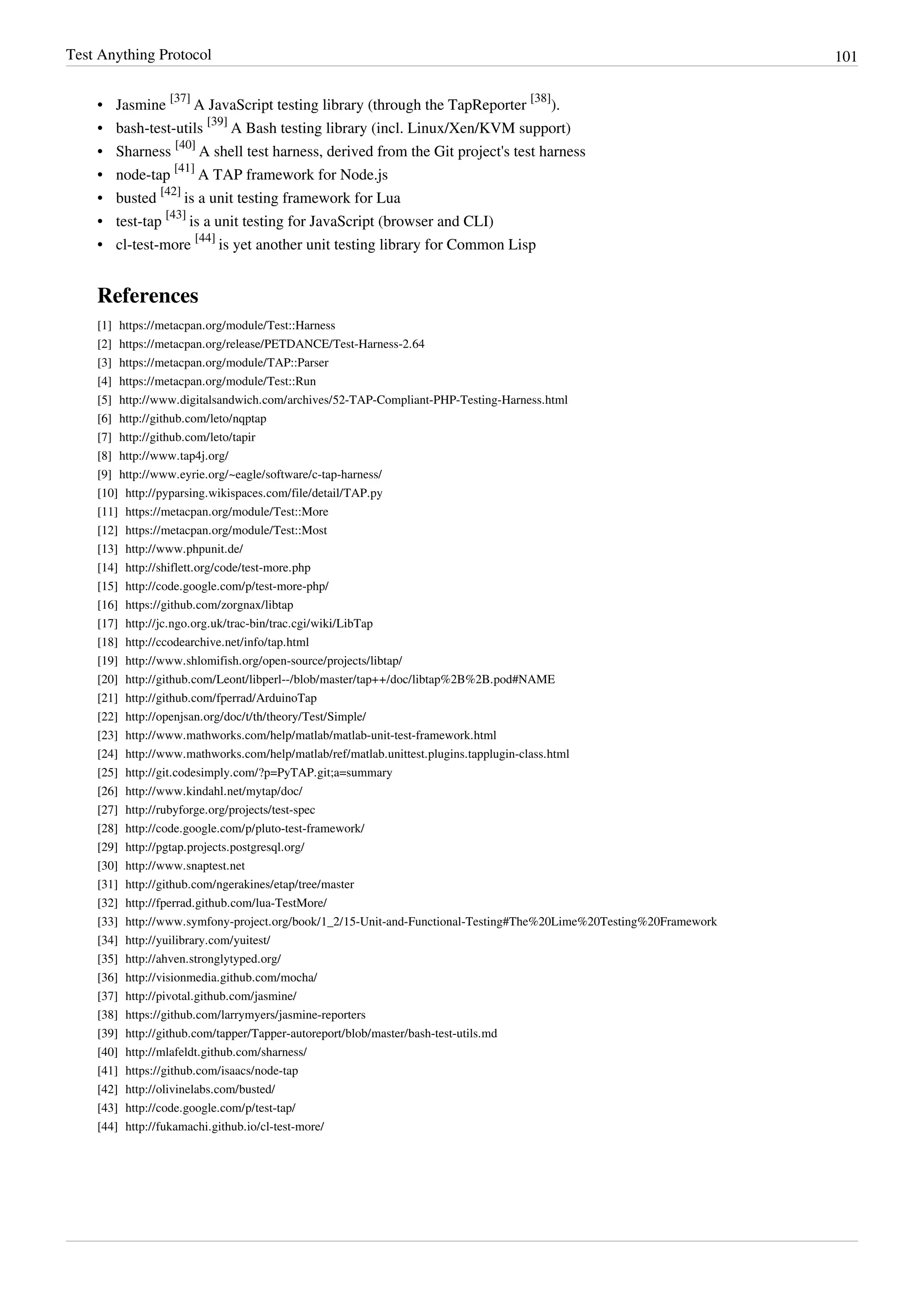 Test Anything Protocol 101
• Jasmine
[37]
A JavaScript testing library (through the TapReporter
[38]
).
• bash-test-utils
[39]
A Bash testing library (incl. Linux/Xen/KVM support)
• Sharness
[40]
A shell test harness, derived from the Git project's test harness
• node-tap
[41]
A TAP framework for Node.js
• busted
[42]
is a unit testing framework for Lua
• test-tap
[43]
is a unit testing for JavaScript (browser and CLI)
• cl-test-more
[44]
is yet another unit testing library for Common Lisp
References
[1] https://metacpan.org/module/Test::Harness
[2] https://metacpan.org/release/PETDANCE/Test-Harness-2.64
[3] https://metacpan.org/module/TAP::Parser
[4] https://metacpan.org/module/Test::Run
[5] http://www.digitalsandwich.com/archives/52-TAP-Compliant-PHP-Testing-Harness.html
[6] http://github.com/leto/nqptap
[7] http://github.com/leto/tapir
[8] http://www.tap4j.org/
[9] http://www.eyrie.org/~eagle/software/c-tap-harness/
[10] http://pyparsing.wikispaces.com/file/detail/TAP.py
[11] https://metacpan.org/module/Test::More
[12] https://metacpan.org/module/Test::Most
[13] http://www.phpunit.de/
[14] http://shiflett.org/code/test-more.php
[15] http://code.google.com/p/test-more-php/
[16] https://github.com/zorgnax/libtap
[17] http://jc.ngo.org.uk/trac-bin/trac.cgi/wiki/LibTap
[18] http://ccodearchive.net/info/tap.html
[19] http://www.shlomifish.org/open-source/projects/libtap/
[20] http://github.com/Leont/libperl--/blob/master/tap++/doc/libtap%2B%2B.pod#NAME
[21] http://github.com/fperrad/ArduinoTap
[22] http://openjsan.org/doc/t/th/theory/Test/Simple/
[23] http://www.mathworks.com/help/matlab/matlab-unit-test-framework.html
[24] http://www.mathworks.com/help/matlab/ref/matlab.unittest.plugins.tapplugin-class.html
[25] http://git.codesimply.com/?p=PyTAP.git;a=summary
[26] http://www.kindahl.net/mytap/doc/
[27] http://rubyforge.org/projects/test-spec
[28] http://code.google.com/p/pluto-test-framework/
[29] http://pgtap.projects.postgresql.org/
[30] http://www.snaptest.net
[31] http://github.com/ngerakines/etap/tree/master
[32] http://fperrad.github.com/lua-TestMore/
[33] http://www.symfony-project.org/book/1_2/15-Unit-and-Functional-Testing#The%20Lime%20Testing%20Framework
[34] http://yuilibrary.com/yuitest/
[35] http://ahven.stronglytyped.org/
[36] http://visionmedia.github.com/mocha/
[37] http://pivotal.github.com/jasmine/
[38] https://github.com/larrymyers/jasmine-reporters
[39] http://github.com/tapper/Tapper-autoreport/blob/master/bash-test-utils.md
[40] http://mlafeldt.github.com/sharness/
[41] https://github.com/isaacs/node-tap
[42] http://olivinelabs.com/busted/
[43] http://code.google.com/p/test-tap/
[44] http://fukamachi.github.io/cl-test-more/
 