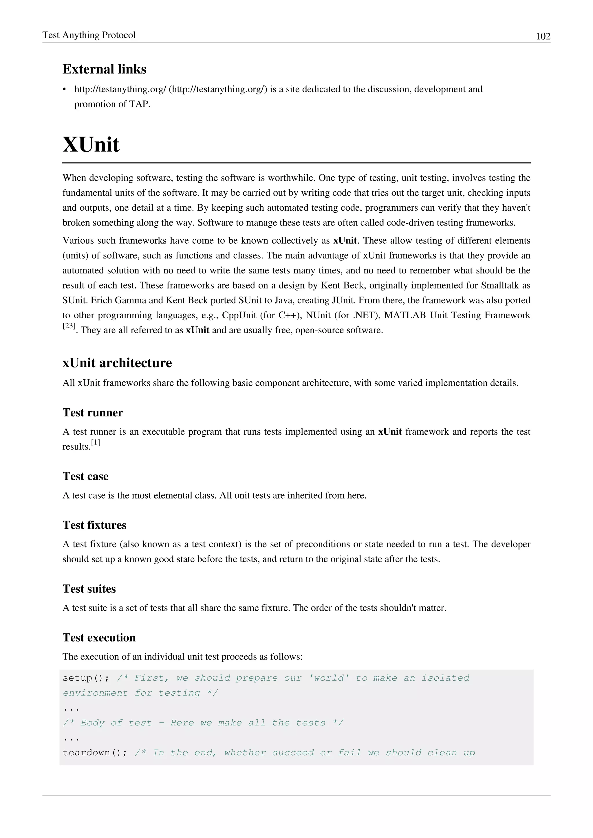 Test Anything Protocol 102
External links
• http://testanything.org/ (http://testanything.org/) is a site dedicated to the discussion, development and
promotion of TAP.
XUnit
When developing software, testing the software is worthwhile. One type of testing, unit testing, involves testing the
fundamental units of the software. It may be carried out by writing code that tries out the target unit, checking inputs
and outputs, one detail at a time. By keeping such automated testing code, programmers can verify that they haven't
broken something along the way. Software to manage these tests are often called code-driven testing frameworks.
Various such frameworks have come to be known collectively as xUnit. These allow testing of different elements
(units) of software, such as functions and classes. The main advantage of xUnit frameworks is that they provide an
automated solution with no need to write the same tests many times, and no need to remember what should be the
result of each test. These frameworks are based on a design by Kent Beck, originally implemented for Smalltalk as
SUnit. Erich Gamma and Kent Beck ported SUnit to Java, creating JUnit. From there, the framework was also ported
to other programming languages, e.g., CppUnit (for C++), NUnit (for .NET), MATLAB Unit Testing Framework
[23]
. They are all referred to as xUnit and are usually free, open-source software.
xUnit architecture
All xUnit frameworks share the following basic component architecture, with some varied implementation details.
Test runner
A test runner is an executable program that runs tests implemented using an xUnit framework and reports the test
results.
[1]
Test case
A test case is the most elemental class. All unit tests are inherited from here.
Test fixtures
A test fixture (also known as a test context) is the set of preconditions or state needed to run a test. The developer
should set up a known good state before the tests, and return to the original state after the tests.
Test suites
A test suite is a set of tests that all share the same fixture. The order of the tests shouldn't matter.
Test execution
The execution of an individual unit test proceeds as follows:
setup(); /* First, we should prepare our 'world' to make an isolated
environment for testing */
...
/* Body of test - Here we make all the tests */
...
teardown(); /* In the end, whether succeed or fail we should clean up
 