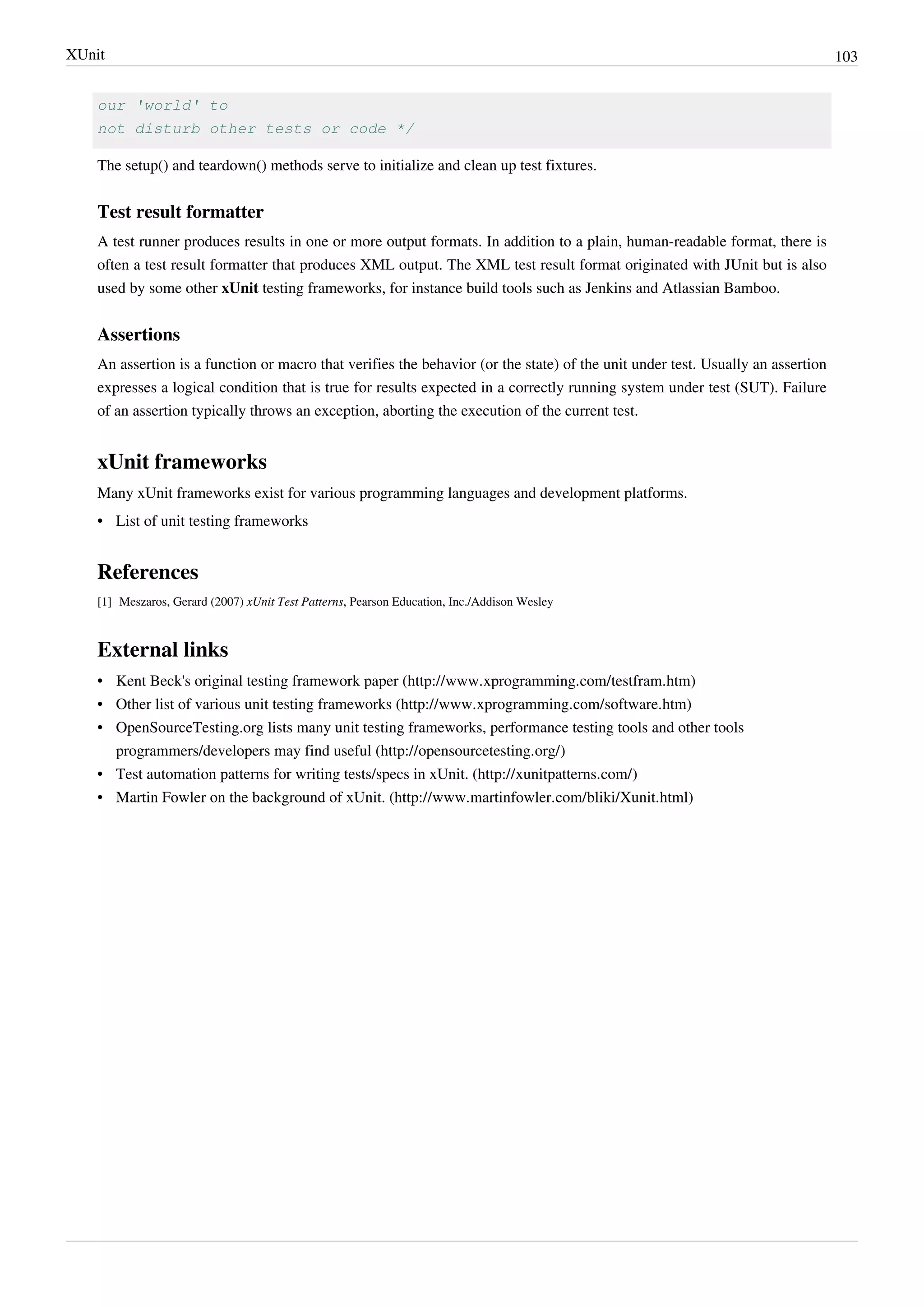 XUnit 103
our 'world' to
not disturb other tests or code */
The setup() and teardown() methods serve to initialize and clean up test fixtures.
Test result formatter
A test runner produces results in one or more output formats. In addition to a plain, human-readable format, there is
often a test result formatter that produces XML output. The XML test result format originated with JUnit but is also
used by some other xUnit testing frameworks, for instance build tools such as Jenkins and Atlassian Bamboo.
Assertions
An assertion is a function or macro that verifies the behavior (or the state) of the unit under test. Usually an assertion
expresses a logical condition that is true for results expected in a correctly running system under test (SUT). Failure
of an assertion typically throws an exception, aborting the execution of the current test.
xUnit frameworks
Many xUnit frameworks exist for various programming languages and development platforms.
•• List of unit testing frameworks
References
[1] Meszaros, Gerard (2007) xUnit Test Patterns, Pearson Education, Inc./Addison Wesley
External links
• Kent Beck's original testing framework paper (http://www.xprogramming.com/testfram.htm)
• Other list of various unit testing frameworks (http://www.xprogramming.com/software.htm)
• OpenSourceTesting.org lists many unit testing frameworks, performance testing tools and other tools
programmers/developers may find useful (http://opensourcetesting.org/)
• Test automation patterns for writing tests/specs in xUnit. (http://xunitpatterns.com/)
• Martin Fowler on the background of xUnit. (http://www.martinfowler.com/bliki/Xunit.html)
 