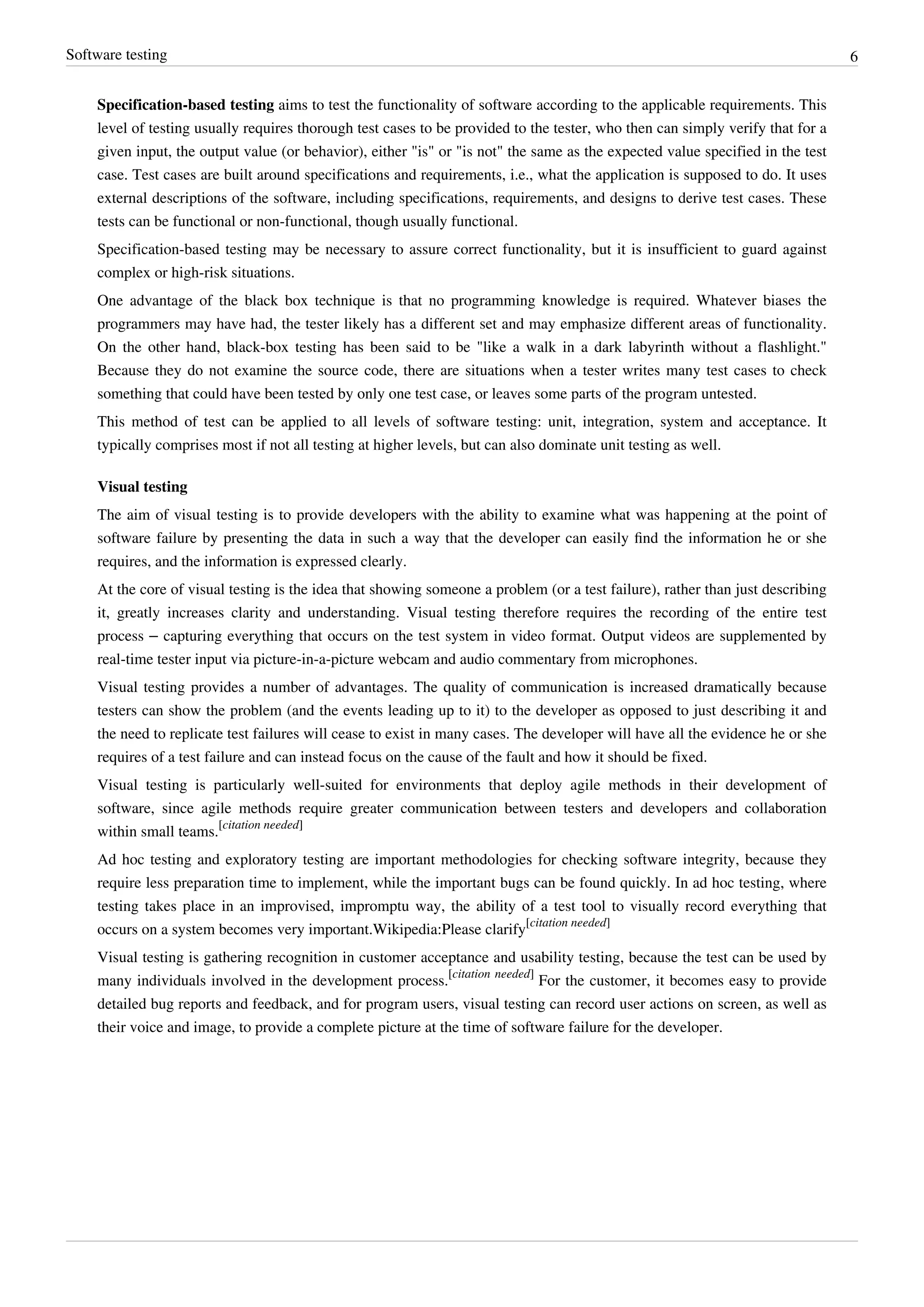 Software testing 6
Specification-based testing aims to test the functionality of software according to the applicable requirements. This
level of testing usually requires thorough test cases to be provided to the tester, who then can simply verify that for a
given input, the output value (or behavior), either "is" or "is not" the same as the expected value specified in the test
case. Test cases are built around specifications and requirements, i.e., what the application is supposed to do. It uses
external descriptions of the software, including specifications, requirements, and designs to derive test cases. These
tests can be functional or non-functional, though usually functional.
Specification-based testing may be necessary to assure correct functionality, but it is insufficient to guard against
complex or high-risk situations.
One advantage of the black box technique is that no programming knowledge is required. Whatever biases the
programmers may have had, the tester likely has a different set and may emphasize different areas of functionality.
On the other hand, black-box testing has been said to be "like a walk in a dark labyrinth without a flashlight."
Because they do not examine the source code, there are situations when a tester writes many test cases to check
something that could have been tested by only one test case, or leaves some parts of the program untested.
This method of test can be applied to all levels of software testing: unit, integration, system and acceptance. It
typically comprises most if not all testing at higher levels, but can also dominate unit testing as well.
Visual testing
The aim of visual testing is to provide developers with the ability to examine what was happening at the point of
software failure by presenting the data in such a way that the developer can easily ﬁnd the information he or she
requires, and the information is expressed clearly.
At the core of visual testing is the idea that showing someone a problem (or a test failure), rather than just describing
it, greatly increases clarity and understanding. Visual testing therefore requires the recording of the entire test
process – capturing everything that occurs on the test system in video format. Output videos are supplemented by
real-time tester input via picture-in-a-picture webcam and audio commentary from microphones.
Visual testing provides a number of advantages. The quality of communication is increased dramatically because
testers can show the problem (and the events leading up to it) to the developer as opposed to just describing it and
the need to replicate test failures will cease to exist in many cases. The developer will have all the evidence he or she
requires of a test failure and can instead focus on the cause of the fault and how it should be fixed.
Visual testing is particularly well-suited for environments that deploy agile methods in their development of
software, since agile methods require greater communication between testers and developers and collaboration
within small teams.
[citation needed]
Ad hoc testing and exploratory testing are important methodologies for checking software integrity, because they
require less preparation time to implement, while the important bugs can be found quickly. In ad hoc testing, where
testing takes place in an improvised, impromptu way, the ability of a test tool to visually record everything that
occurs on a system becomes very important.Wikipedia:Please clarify
[citation needed]
Visual testing is gathering recognition in customer acceptance and usability testing, because the test can be used by
many individuals involved in the development process.
[citation needed]
For the customer, it becomes easy to provide
detailed bug reports and feedback, and for program users, visual testing can record user actions on screen, as well as
their voice and image, to provide a complete picture at the time of software failure for the developer.
 