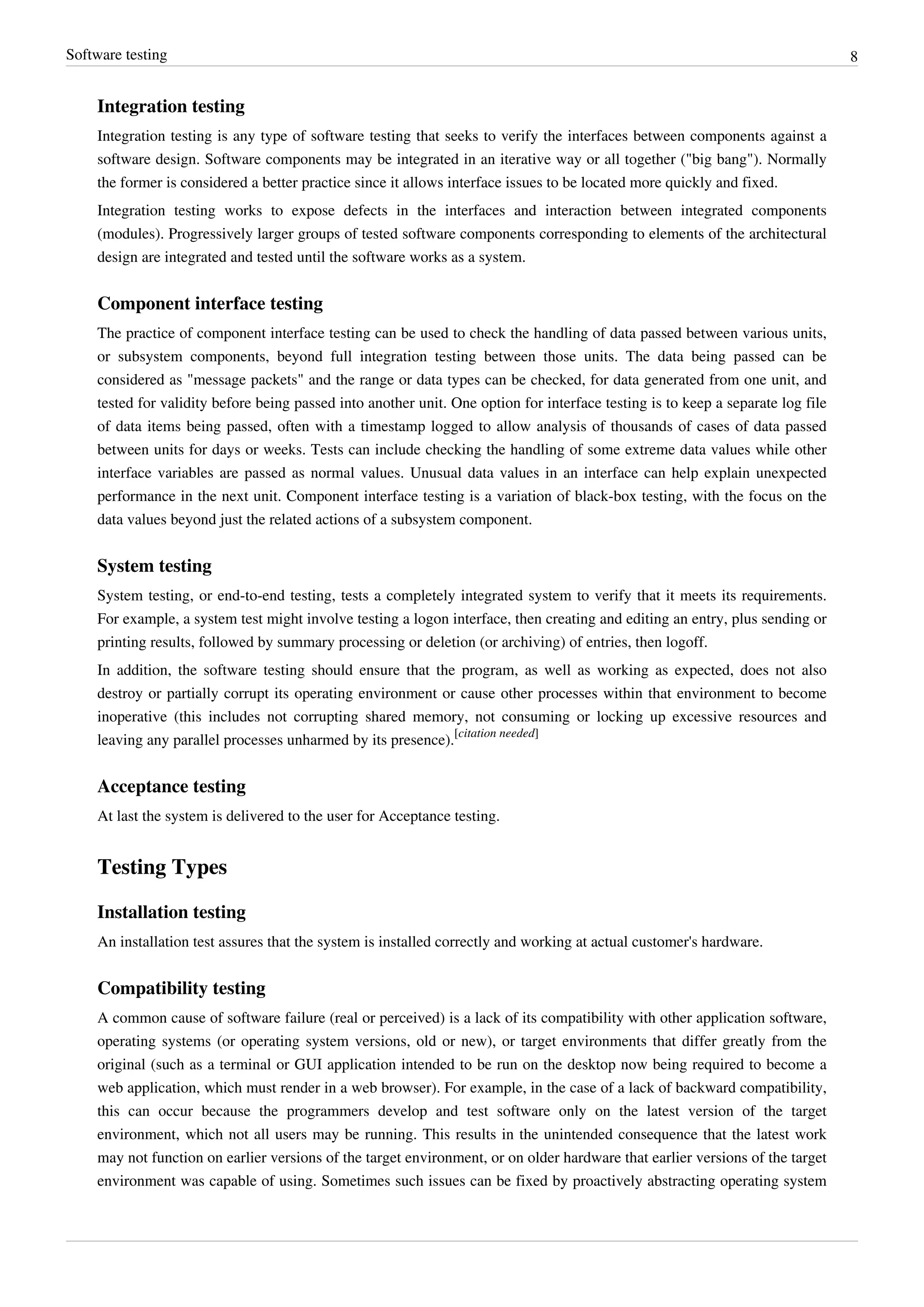 Software testing 8
Integration testing
Integration testing is any type of software testing that seeks to verify the interfaces between components against a
software design. Software components may be integrated in an iterative way or all together ("big bang"). Normally
the former is considered a better practice since it allows interface issues to be located more quickly and fixed.
Integration testing works to expose defects in the interfaces and interaction between integrated components
(modules). Progressively larger groups of tested software components corresponding to elements of the architectural
design are integrated and tested until the software works as a system.
Component interface testing
The practice of component interface testing can be used to check the handling of data passed between various units,
or subsystem components, beyond full integration testing between those units. The data being passed can be
considered as "message packets" and the range or data types can be checked, for data generated from one unit, and
tested for validity before being passed into another unit. One option for interface testing is to keep a separate log file
of data items being passed, often with a timestamp logged to allow analysis of thousands of cases of data passed
between units for days or weeks. Tests can include checking the handling of some extreme data values while other
interface variables are passed as normal values. Unusual data values in an interface can help explain unexpected
performance in the next unit. Component interface testing is a variation of black-box testing, with the focus on the
data values beyond just the related actions of a subsystem component.
System testing
System testing, or end-to-end testing, tests a completely integrated system to verify that it meets its requirements.
For example, a system test might involve testing a logon interface, then creating and editing an entry, plus sending or
printing results, followed by summary processing or deletion (or archiving) of entries, then logoff.
In addition, the software testing should ensure that the program, as well as working as expected, does not also
destroy or partially corrupt its operating environment or cause other processes within that environment to become
inoperative (this includes not corrupting shared memory, not consuming or locking up excessive resources and
leaving any parallel processes unharmed by its presence).
[citation needed]
Acceptance testing
At last the system is delivered to the user for Acceptance testing.
Testing Types
Installation testing
An installation test assures that the system is installed correctly and working at actual customer's hardware.
Compatibility testing
A common cause of software failure (real or perceived) is a lack of its compatibility with other application software,
operating systems (or operating system versions, old or new), or target environments that differ greatly from the
original (such as a terminal or GUI application intended to be run on the desktop now being required to become a
web application, which must render in a web browser). For example, in the case of a lack of backward compatibility,
this can occur because the programmers develop and test software only on the latest version of the target
environment, which not all users may be running. This results in the unintended consequence that the latest work
may not function on earlier versions of the target environment, or on older hardware that earlier versions of the target
environment was capable of using. Sometimes such issues can be fixed by proactively abstracting operating system
 