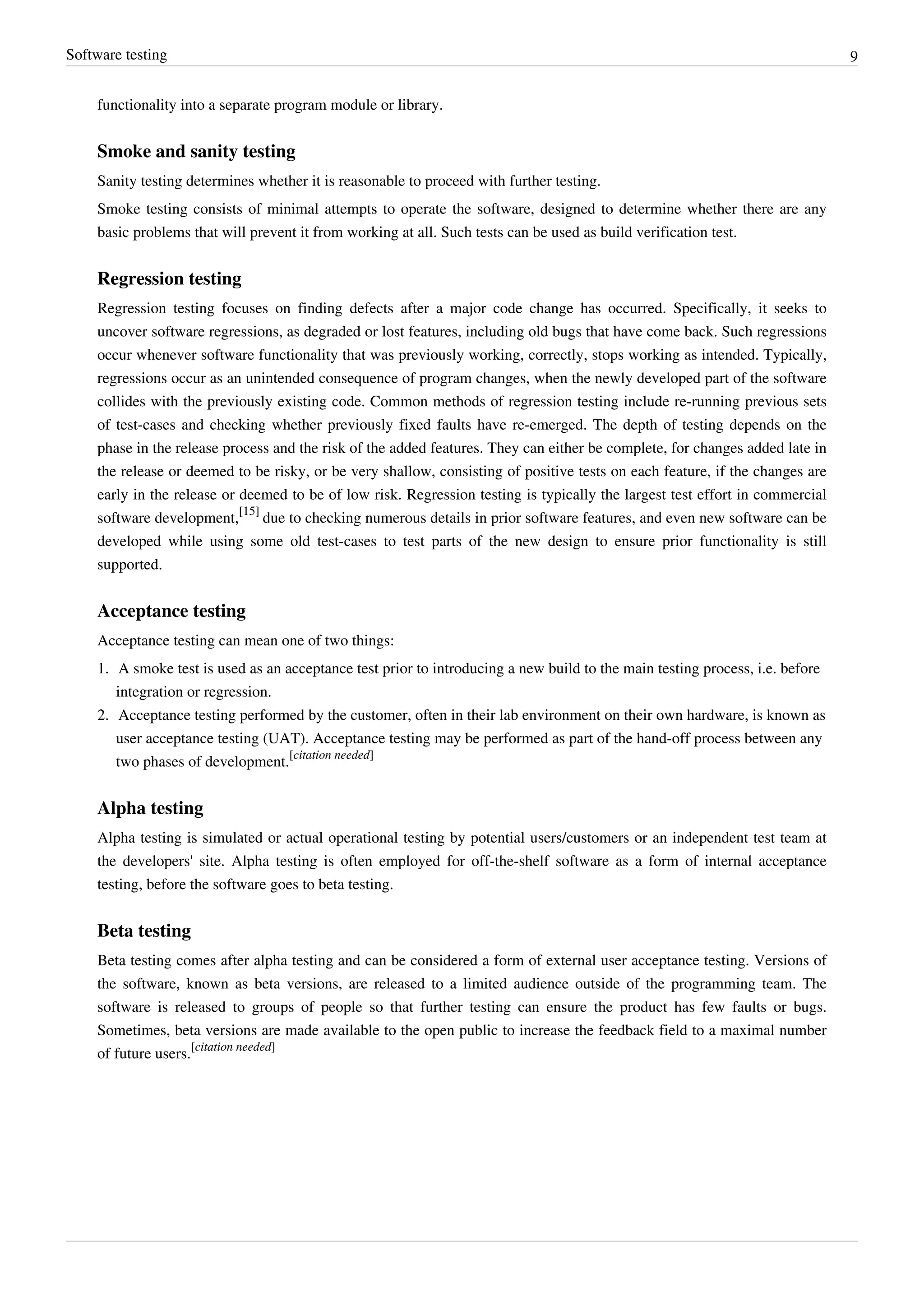 Software testing 9
functionality into a separate program module or library.
Smoke and sanity testing
Sanity testing determines whether it is reasonable to proceed with further testing.
Smoke testing consists of minimal attempts to operate the software, designed to determine whether there are any
basic problems that will prevent it from working at all. Such tests can be used as build verification test.
Regression testing
Regression testing focuses on finding defects after a major code change has occurred. Specifically, it seeks to
uncover software regressions, as degraded or lost features, including old bugs that have come back. Such regressions
occur whenever software functionality that was previously working, correctly, stops working as intended. Typically,
regressions occur as an unintended consequence of program changes, when the newly developed part of the software
collides with the previously existing code. Common methods of regression testing include re-running previous sets
of test-cases and checking whether previously fixed faults have re-emerged. The depth of testing depends on the
phase in the release process and the risk of the added features. They can either be complete, for changes added late in
the release or deemed to be risky, or be very shallow, consisting of positive tests on each feature, if the changes are
early in the release or deemed to be of low risk. Regression testing is typically the largest test effort in commercial
software development,
[15]
due to checking numerous details in prior software features, and even new software can be
developed while using some old test-cases to test parts of the new design to ensure prior functionality is still
supported.
Acceptance testing
Acceptance testing can mean one of two things:
1. A smoke test is used as an acceptance test prior to introducing a new build to the main testing process, i.e. before
integration or regression.
2. Acceptance testing performed by the customer, often in their lab environment on their own hardware, is known as
user acceptance testing (UAT). Acceptance testing may be performed as part of the hand-off process between any
two phases of development.
[citation needed]
Alpha testing
Alpha testing is simulated or actual operational testing by potential users/customers or an independent test team at
the developers' site. Alpha testing is often employed for off-the-shelf software as a form of internal acceptance
testing, before the software goes to beta testing.
Beta testing
Beta testing comes after alpha testing and can be considered a form of external user acceptance testing. Versions of
the software, known as beta versions, are released to a limited audience outside of the programming team. The
software is released to groups of people so that further testing can ensure the product has few faults or bugs.
Sometimes, beta versions are made available to the open public to increase the feedback field to a maximal number
of future users.
[citation needed]
 
