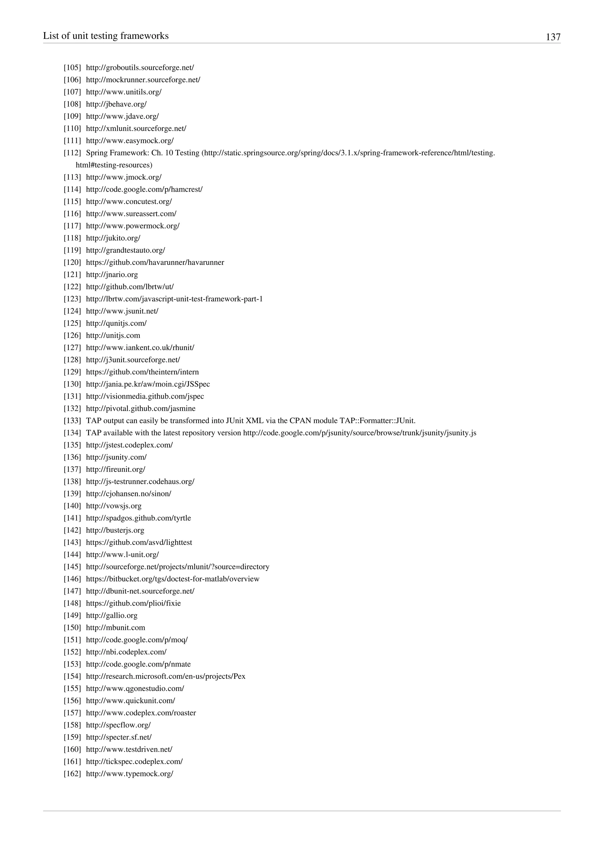 List of unit testing frameworks 137
[105] http://groboutils.sourceforge.net/
[106] http://mockrunner.sourceforge.net/
[107] http://www.unitils.org/
[108] http://jbehave.org/
[109] http://www.jdave.org/
[110] http://xmlunit.sourceforge.net/
[111] http://www.easymock.org/
[112] Spring Framework: Ch. 10 Testing (http://static.springsource.org/spring/docs/3.1.x/spring-framework-reference/html/testing.
html#testing-resources)
[113] http://www.jmock.org/
[114] http://code.google.com/p/hamcrest/
[115] http://www.concutest.org/
[116] http://www.sureassert.com/
[117] http://www.powermock.org/
[118] http://jukito.org/
[119] http://grandtestauto.org/
[120] https://github.com/havarunner/havarunner
[121] http://jnario.org
[122] http://github.com/lbrtw/ut/
[123] http://lbrtw.com/javascript-unit-test-framework-part-1
[124] http://www.jsunit.net/
[125] http://qunitjs.com/
[126] http://unitjs.com
[127] http://www.iankent.co.uk/rhunit/
[128] http://j3unit.sourceforge.net/
[129] https://github.com/theintern/intern
[130] http://jania.pe.kr/aw/moin.cgi/JSSpec
[131] http://visionmedia.github.com/jspec
[132] http://pivotal.github.com/jasmine
[133][133] TAP output can easily be transformed into JUnit XML via the CPAN module TAP::Formatter::JUnit.
[134] TAP available with the latest repository version http://code.google.com/p/jsunity/source/browse/trunk/jsunity/jsunity.js
[135] http://jstest.codeplex.com/
[136] http://jsunity.com/
[137] http://fireunit.org/
[138] http://js-testrunner.codehaus.org/
[139] http://cjohansen.no/sinon/
[140] http://vowsjs.org
[141] http://spadgos.github.com/tyrtle
[142] http://busterjs.org
[143] https://github.com/asvd/lighttest
[144] http://www.l-unit.org/
[145] http://sourceforge.net/projects/mlunit/?source=directory
[146] https://bitbucket.org/tgs/doctest-for-matlab/overview
[147] http://dbunit-net.sourceforge.net/
[148] https://github.com/plioi/fixie
[149] http://gallio.org
[150] http://mbunit.com
[151] http://code.google.com/p/moq/
[152] http://nbi.codeplex.com/
[153] http://code.google.com/p/nmate
[154] http://research.microsoft.com/en-us/projects/Pex
[155] http://www.qgonestudio.com/
[156] http://www.quickunit.com/
[157] http://www.codeplex.com/roaster
[158] http://specflow.org/
[159] http://specter.sf.net/
[160] http://www.testdriven.net/
[161] http://tickspec.codeplex.com/
[162] http://www.typemock.org/
 