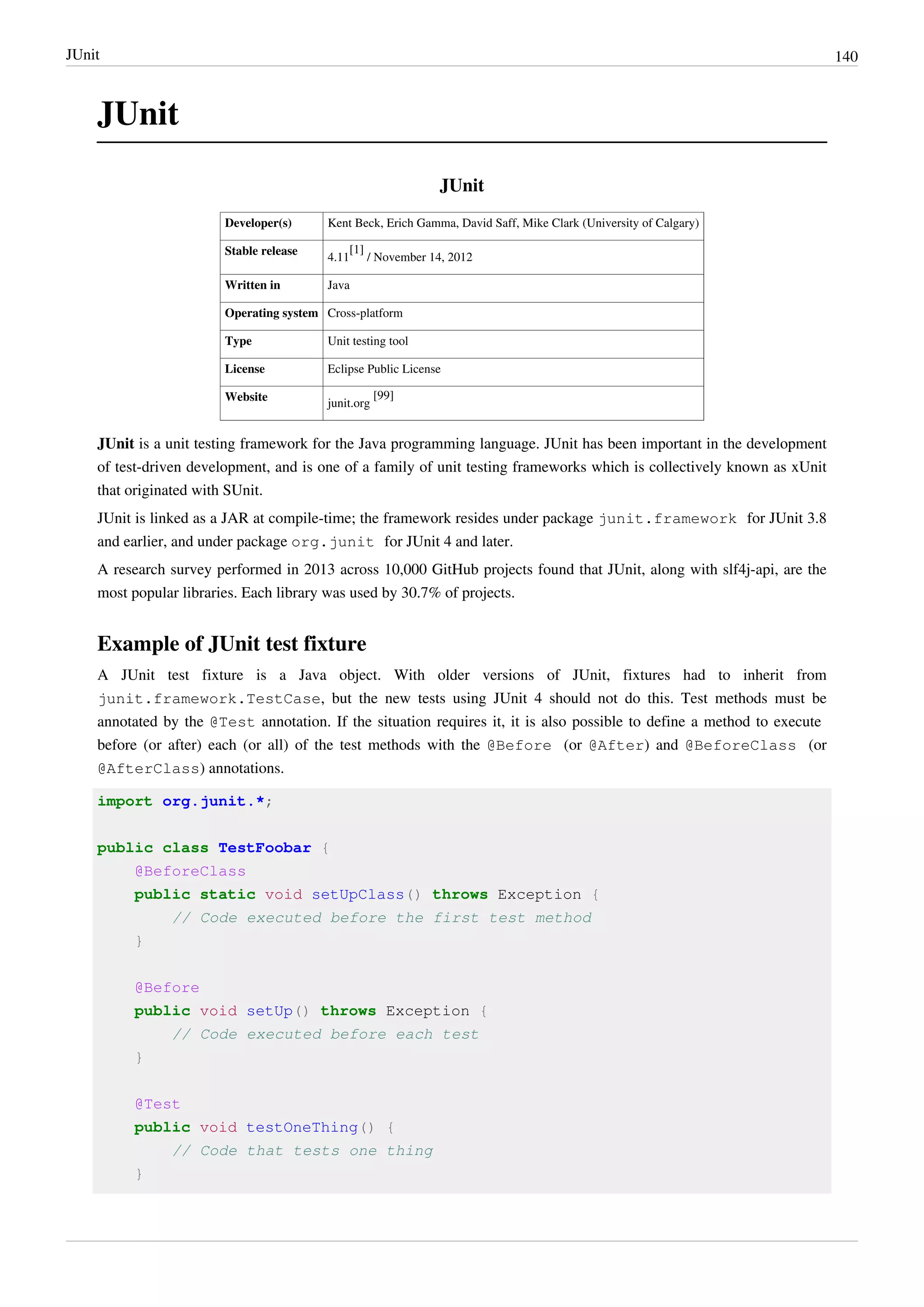 JUnit 140
JUnit
JUnit
Developer(s) Kent Beck, Erich Gamma, David Saff, Mike Clark (University of Calgary)
Stable release
4.11
[1]
/ November 14, 2012
Written in Java
Operating system Cross-platform
Type Unit testing tool
License Eclipse Public License
Website
junit.org
[99]
JUnit is a unit testing framework for the Java programming language. JUnit has been important in the development
of test-driven development, and is one of a family of unit testing frameworks which is collectively known as xUnit
that originated with SUnit.
JUnit is linked as a JAR at compile-time; the framework resides under package junit.framework for JUnit 3.8
and earlier, and under package org.junit for JUnit 4 and later.
A research survey performed in 2013 across 10,000 GitHub projects found that JUnit, along with slf4j-api, are the
most popular libraries. Each library was used by 30.7% of projects.
Example of JUnit test fixture
A JUnit test fixture is a Java object. With older versions of JUnit, fixtures had to inherit from
junit.framework.TestCase, but the new tests using JUnit 4 should not do this. Test methods must be
annotated by the @Test annotation. If the situation requires it, it is also possible to define a method to execute
before (or after) each (or all) of the test methods with the @Before (or @After) and @BeforeClass (or
@AfterClass) annotations.
import org.junit.*;
public class TestFoobar {
@BeforeClass
public static void setUpClass() throws Exception {
// Code executed before the first test method
}
@Before
public void setUp() throws Exception {
// Code executed before each test
}
@Test
public void testOneThing() {
// Code that tests one thing
}
 