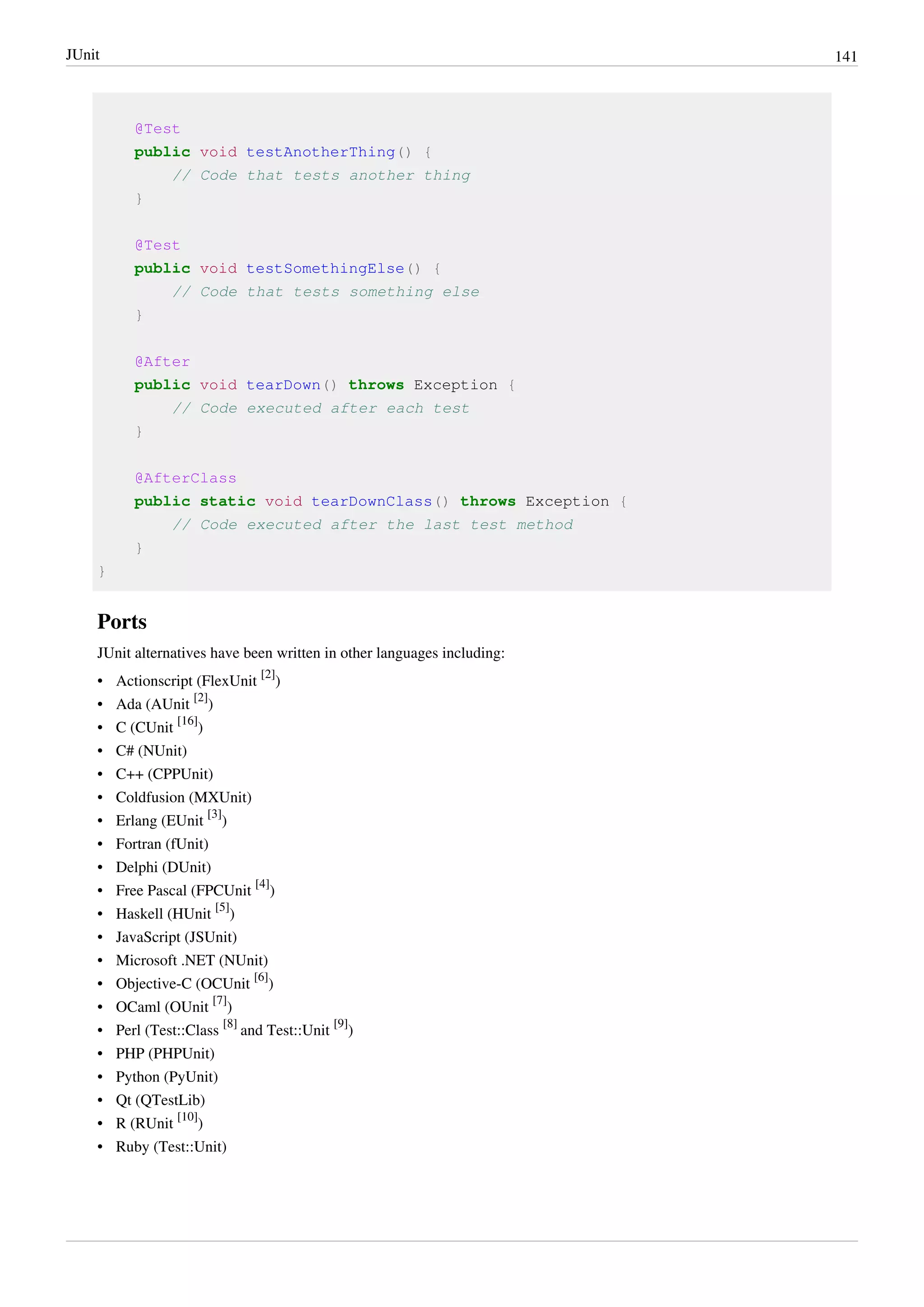JUnit 141
@Test
public void testAnotherThing() {
// Code that tests another thing
}
@Test
public void testSomethingElse() {
// Code that tests something else
}
@After
public void tearDown() throws Exception {
// Code executed after each test
}
@AfterClass
public static void tearDownClass() throws Exception {
// Code executed after the last test method
}
}
Ports
JUnit alternatives have been written in other languages including:
• Actionscript (FlexUnit
[2]
)
• Ada (AUnit
[2]
)
• C (CUnit
[16]
)
• C# (NUnit)
• C++ (CPPUnit)
• Coldfusion (MXUnit)
• Erlang (EUnit
[3]
)
• Fortran (fUnit)
• Delphi (DUnit)
• Free Pascal (FPCUnit
[4]
)
• Haskell (HUnit
[5]
)
• JavaScript (JSUnit)
• Microsoft .NET (NUnit)
• Objective-C (OCUnit
[6]
)
• OCaml (OUnit
[7]
)
• Perl (Test::Class
[8]
and Test::Unit
[9]
)
• PHP (PHPUnit)
• Python (PyUnit)
• Qt (QTestLib)
• R (RUnit
[10]
)
• Ruby (Test::Unit)
 