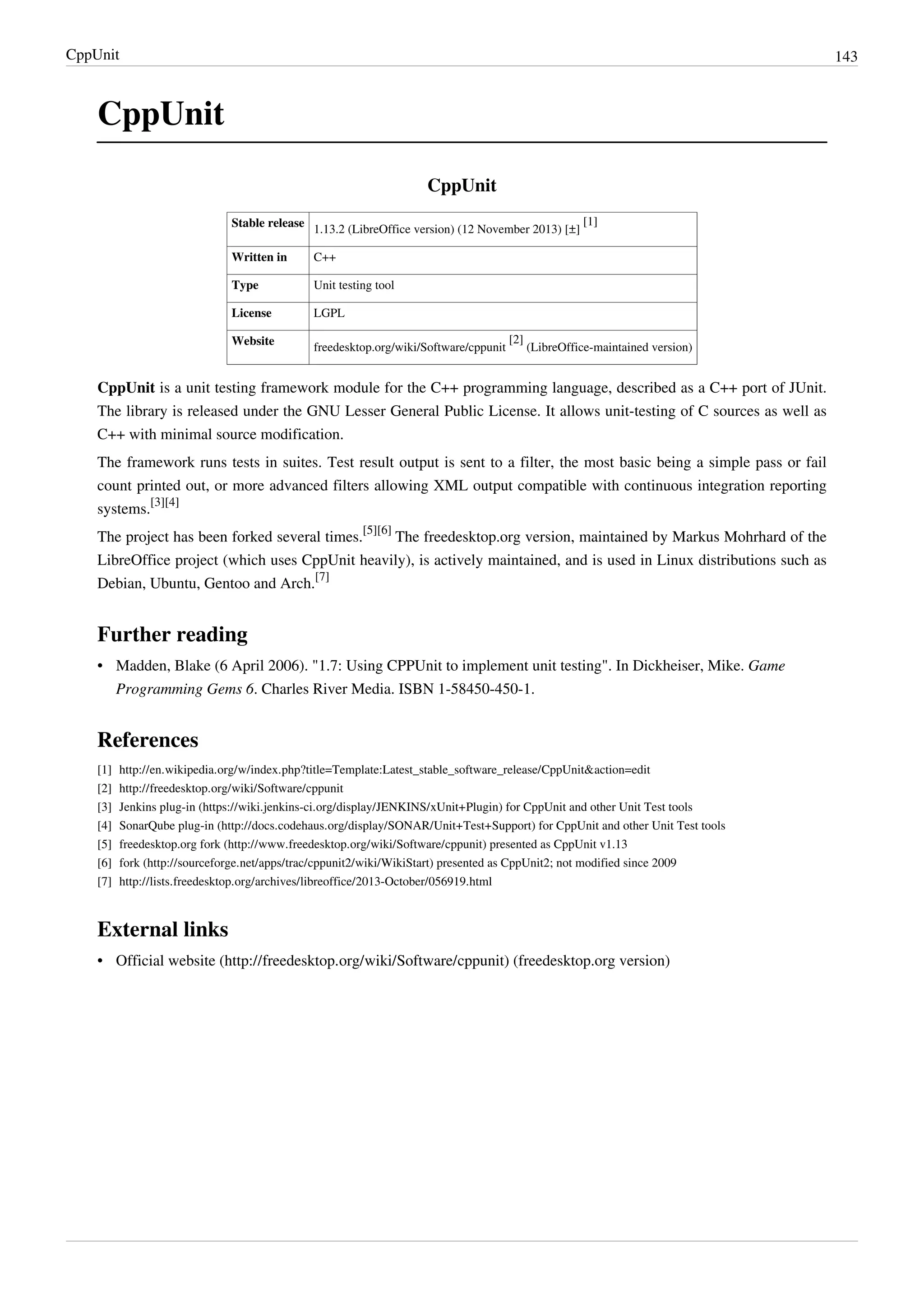 CppUnit 143
CppUnit
CppUnit
Stable release
1.13.2 (LibreOffice version) (12 November 2013) [±]
[1]
Written in C++
Type Unit testing tool
License LGPL
Website
freedesktop.org/wiki/Software/cppunit
[2]
(LibreOffice-maintained version)
CppUnit is a unit testing framework module for the C++ programming language, described as a C++ port of JUnit.
The library is released under the GNU Lesser General Public License. It allows unit-testing of C sources as well as
C++ with minimal source modification.
The framework runs tests in suites. Test result output is sent to a filter, the most basic being a simple pass or fail
count printed out, or more advanced filters allowing XML output compatible with continuous integration reporting
systems.
[3][4]
The project has been forked several times.
[5][6]
The freedesktop.org version, maintained by Markus Mohrhard of the
LibreOffice project (which uses CppUnit heavily), is actively maintained, and is used in Linux distributions such as
Debian, Ubuntu, Gentoo and Arch.
[7]
Further reading
• Madden, Blake (6 April 2006). "1.7: Using CPPUnit to implement unit testing". In Dickheiser, Mike. Game
Programming Gems 6. Charles River Media. ISBN 1-58450-450-1.
References
[1] http://en.wikipedia.org/w/index.php?title=Template:Latest_stable_software_release/CppUnit&action=edit
[2] http://freedesktop.org/wiki/Software/cppunit
[3] Jenkins plug-in (https://wiki.jenkins-ci.org/display/JENKINS/xUnit+Plugin) for CppUnit and other Unit Test tools
[4] SonarQube plug-in (http://docs.codehaus.org/display/SONAR/Unit+Test+Support) for CppUnit and other Unit Test tools
[5] freedesktop.org fork (http://www.freedesktop.org/wiki/Software/cppunit) presented as CppUnit v1.13
[6] fork (http://sourceforge.net/apps/trac/cppunit2/wiki/WikiStart) presented as CppUnit2; not modified since 2009
[7] http://lists.freedesktop.org/archives/libreoffice/2013-October/056919.html
External links
• Official website (http://freedesktop.org/wiki/Software/cppunit) (freedesktop.org version)
 