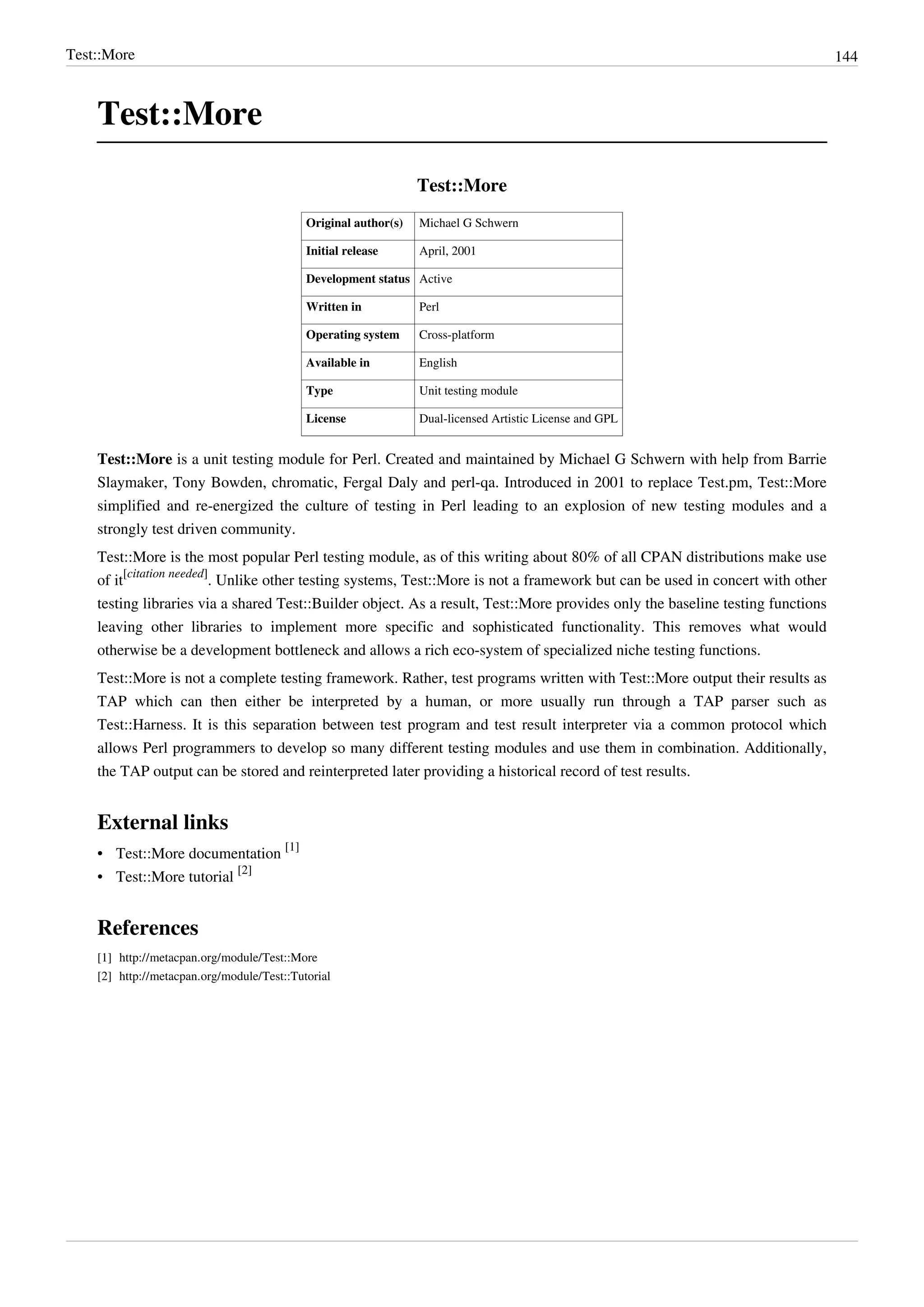 Test::More 144
Test::More
Test::More
Original author(s) Michael G Schwern
Initial release April, 2001
Development status Active
Written in Perl
Operating system Cross-platform
Available in English
Type Unit testing module
License Dual-licensed Artistic License and GPL
Test::More is a unit testing module for Perl. Created and maintained by Michael G Schwern with help from Barrie
Slaymaker, Tony Bowden, chromatic, Fergal Daly and perl-qa. Introduced in 2001 to replace Test.pm, Test::More
simplified and re-energized the culture of testing in Perl leading to an explosion of new testing modules and a
strongly test driven community.
Test::More is the most popular Perl testing module, as of this writing about 80% of all CPAN distributions make use
of it
[citation needed]
. Unlike other testing systems, Test::More is not a framework but can be used in concert with other
testing libraries via a shared Test::Builder object. As a result, Test::More provides only the baseline testing functions
leaving other libraries to implement more specific and sophisticated functionality. This removes what would
otherwise be a development bottleneck and allows a rich eco-system of specialized niche testing functions.
Test::More is not a complete testing framework. Rather, test programs written with Test::More output their results as
TAP which can then either be interpreted by a human, or more usually run through a TAP parser such as
Test::Harness. It is this separation between test program and test result interpreter via a common protocol which
allows Perl programmers to develop so many different testing modules and use them in combination. Additionally,
the TAP output can be stored and reinterpreted later providing a historical record of test results.
External links
• Test::More documentation
[1]
• Test::More tutorial
[2]
References
[1] http://metacpan.org/module/Test::More
[2] http://metacpan.org/module/Test::Tutorial
 