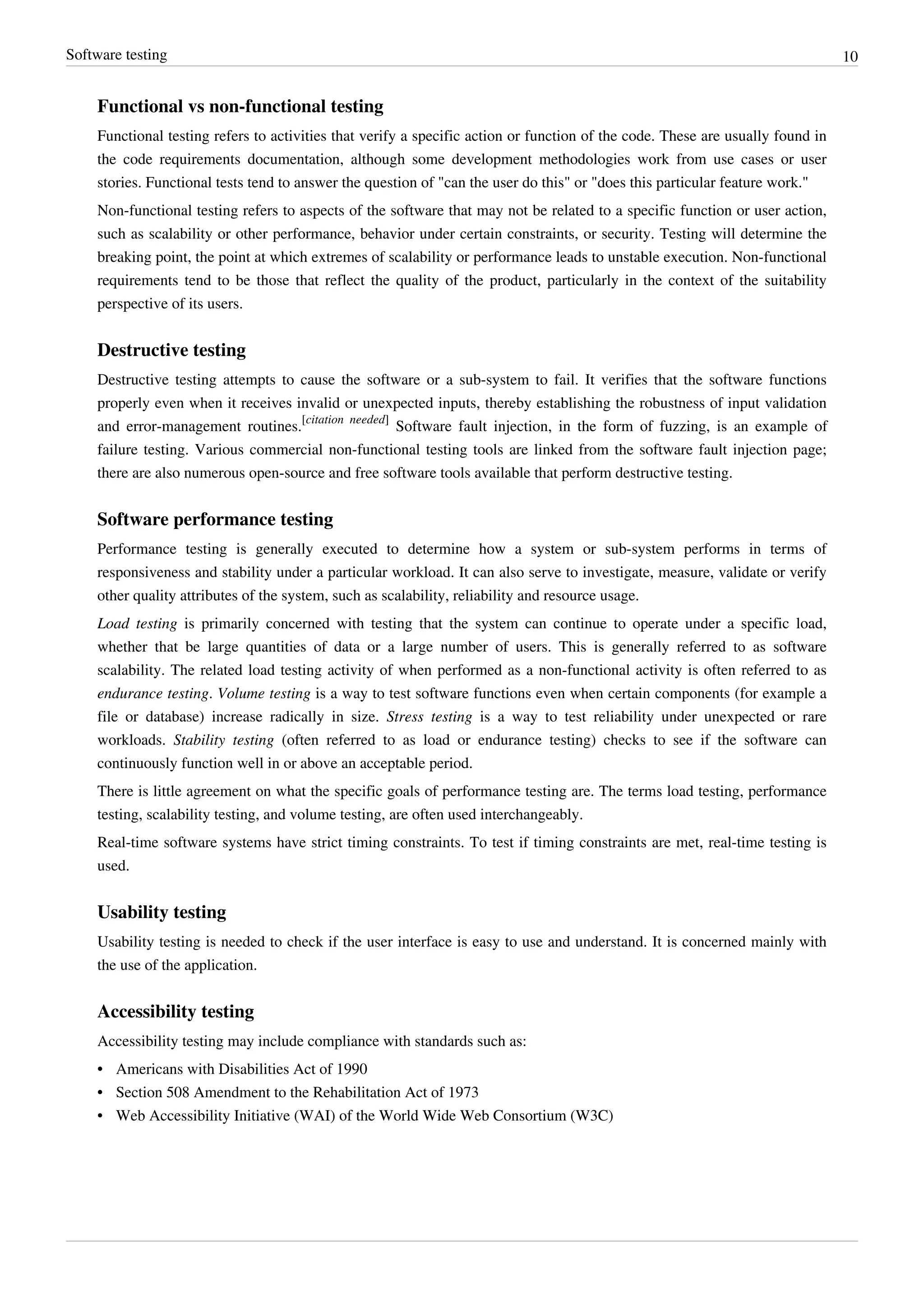 Software testing 10
Functional vs non-functional testing
Functional testing refers to activities that verify a specific action or function of the code. These are usually found in
the code requirements documentation, although some development methodologies work from use cases or user
stories. Functional tests tend to answer the question of "can the user do this" or "does this particular feature work."
Non-functional testing refers to aspects of the software that may not be related to a specific function or user action,
such as scalability or other performance, behavior under certain constraints, or security. Testing will determine the
breaking point, the point at which extremes of scalability or performance leads to unstable execution. Non-functional
requirements tend to be those that reflect the quality of the product, particularly in the context of the suitability
perspective of its users.
Destructive testing
Destructive testing attempts to cause the software or a sub-system to fail. It verifies that the software functions
properly even when it receives invalid or unexpected inputs, thereby establishing the robustness of input validation
and error-management routines.
[citation needed]
Software fault injection, in the form of fuzzing, is an example of
failure testing. Various commercial non-functional testing tools are linked from the software fault injection page;
there are also numerous open-source and free software tools available that perform destructive testing.
Software performance testing
Performance testing is generally executed to determine how a system or sub-system performs in terms of
responsiveness and stability under a particular workload. It can also serve to investigate, measure, validate or verify
other quality attributes of the system, such as scalability, reliability and resource usage.
Load testing is primarily concerned with testing that the system can continue to operate under a specific load,
whether that be large quantities of data or a large number of users. This is generally referred to as software
scalability. The related load testing activity of when performed as a non-functional activity is often referred to as
endurance testing. Volume testing is a way to test software functions even when certain components (for example a
file or database) increase radically in size. Stress testing is a way to test reliability under unexpected or rare
workloads. Stability testing (often referred to as load or endurance testing) checks to see if the software can
continuously function well in or above an acceptable period.
There is little agreement on what the specific goals of performance testing are. The terms load testing, performance
testing, scalability testing, and volume testing, are often used interchangeably.
Real-time software systems have strict timing constraints. To test if timing constraints are met, real-time testing is
used.
Usability testing
Usability testing is needed to check if the user interface is easy to use and understand. It is concerned mainly with
the use of the application.
Accessibility testing
Accessibility testing may include compliance with standards such as:
•• Americans with Disabilities Act of 1990
•• Section 508 Amendment to the Rehabilitation Act of 1973
• Web Accessibility Initiative (WAI) of the World Wide Web Consortium (W3C)
 