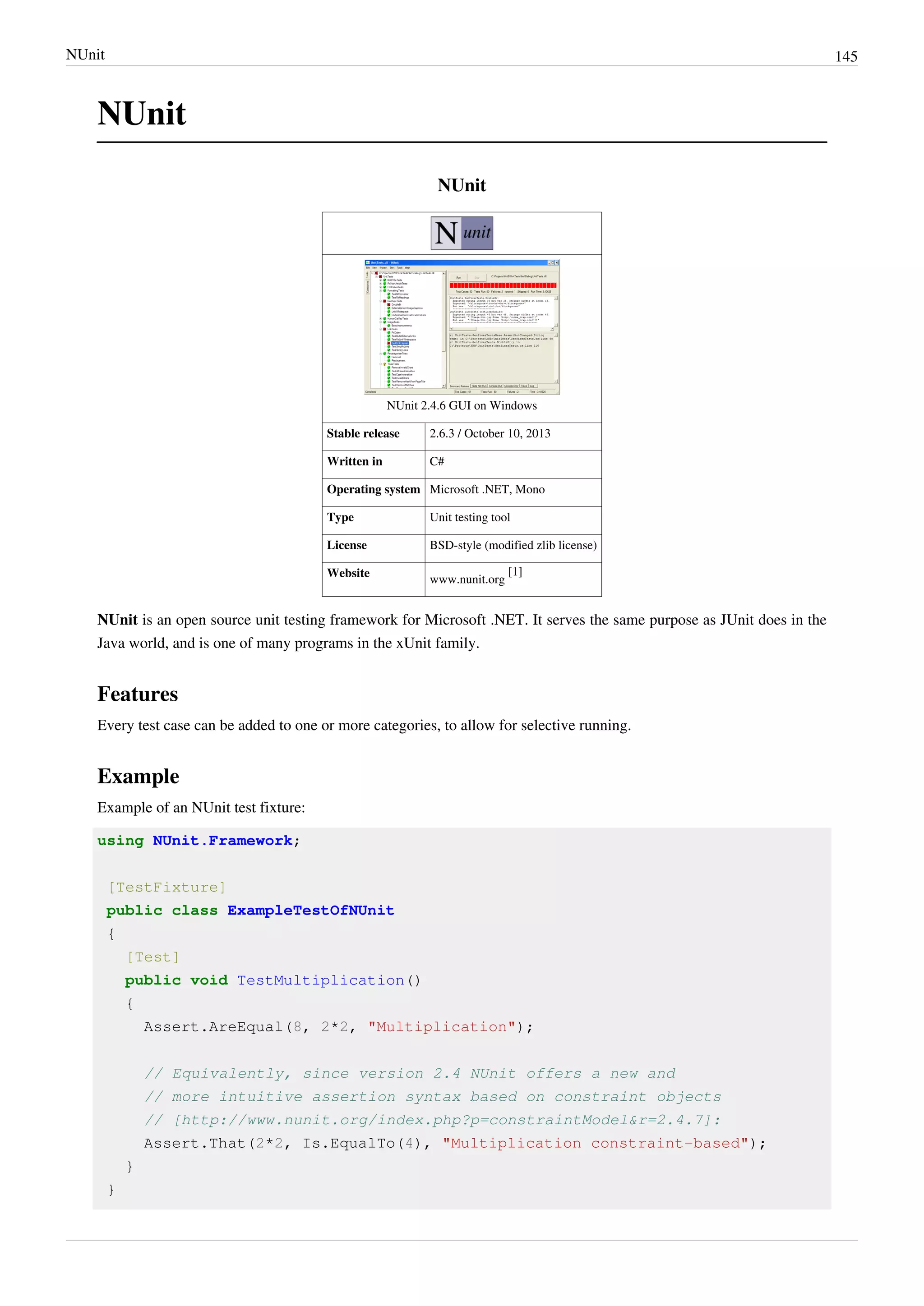 NUnit 145
NUnit
NUnit
NUnit 2.4.6 GUI on Windows
Stable release 2.6.3 / October 10, 2013
Written in C#
Operating system Microsoft .NET, Mono
Type Unit testing tool
License BSD-style (modified zlib license)
Website
www.nunit.org
[1]
NUnit is an open source unit testing framework for Microsoft .NET. It serves the same purpose as JUnit does in the
Java world, and is one of many programs in the xUnit family.
Features
Every test case can be added to one or more categories, to allow for selective running.
Example
Example of an NUnit test fixture:
using NUnit.Framework;
[TestFixture]
public class ExampleTestOfNUnit
{
[Test]
public void TestMultiplication()
{
Assert.AreEqual(8, 2*2, "Multiplication");
// Equivalently, since version 2.4 NUnit offers a new and
// more intuitive assertion syntax based on constraint objects
// [http://www.nunit.org/index.php?p=constraintModel&r=2.4.7]:
Assert.That(2*2, Is.EqualTo(4), "Multiplication constraint-based");
}
}
 
