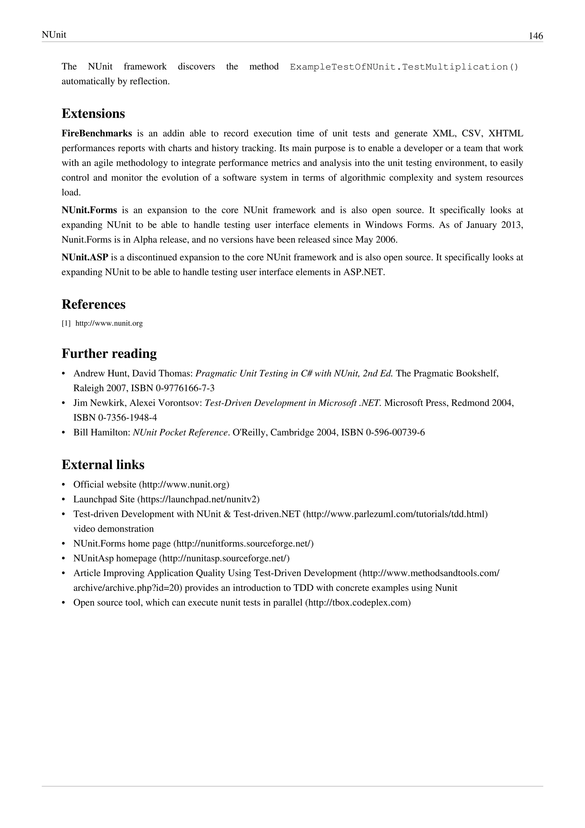 NUnit 146
The NUnit framework discovers the method ExampleTestOfNUnit.TestMultiplication()
automatically by reflection.
Extensions
FireBenchmarks is an addin able to record execution time of unit tests and generate XML, CSV, XHTML
performances reports with charts and history tracking. Its main purpose is to enable a developer or a team that work
with an agile methodology to integrate performance metrics and analysis into the unit testing environment, to easily
control and monitor the evolution of a software system in terms of algorithmic complexity and system resources
load.
NUnit.Forms is an expansion to the core NUnit framework and is also open source. It specifically looks at
expanding NUnit to be able to handle testing user interface elements in Windows Forms. As of January 2013,
Nunit.Forms is in Alpha release, and no versions have been released since May 2006.
NUnit.ASP is a discontinued expansion to the core NUnit framework and is also open source. It specifically looks at
expanding NUnit to be able to handle testing user interface elements in ASP.NET.
References
[1] http://www.nunit.org
Further reading
• Andrew Hunt, David Thomas: Pragmatic Unit Testing in C# with NUnit, 2nd Ed. The Pragmatic Bookshelf,
Raleigh 2007, ISBN 0-9776166-7-3
• Jim Newkirk, Alexei Vorontsov: Test-Driven Development in Microsoft .NET. Microsoft Press, Redmond 2004,
ISBN 0-7356-1948-4
• Bill Hamilton: NUnit Pocket Reference. O'Reilly, Cambridge 2004, ISBN 0-596-00739-6
External links
• Official website (http://www.nunit.org)
• Launchpad Site (https://launchpad.net/nunitv2)
• Test-driven Development with NUnit & Test-driven.NET (http://www.parlezuml.com/tutorials/tdd.html)
video demonstration
• NUnit.Forms home page (http://nunitforms.sourceforge.net/)
• NUnitAsp homepage (http://nunitasp.sourceforge.net/)
• Article Improving Application Quality Using Test-Driven Development (http://www.methodsandtools.com/
archive/archive.php?id=20) provides an introduction to TDD with concrete examples using Nunit
• Open source tool, which can execute nunit tests in parallel (http://tbox.codeplex.com)
 