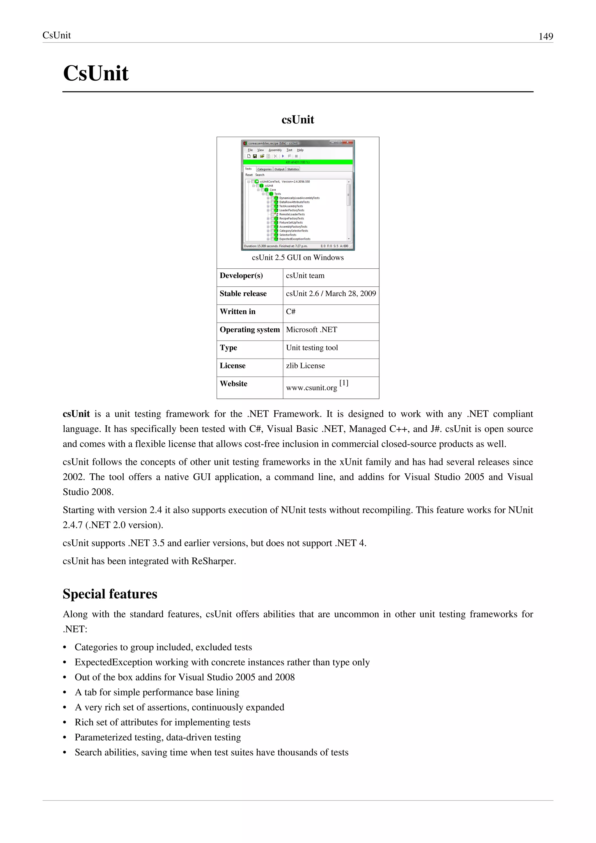 CsUnit 149
CsUnit
csUnit
csUnit 2.5 GUI on Windows
Developer(s) csUnit team
Stable release csUnit 2.6 / March 28, 2009
Written in C#
Operating system Microsoft .NET
Type Unit testing tool
License zlib License
Website
www.csunit.org
[1]
csUnit is a unit testing framework for the .NET Framework. It is designed to work with any .NET compliant
language. It has specifically been tested with C#, Visual Basic .NET, Managed C++, and J#. csUnit is open source
and comes with a flexible license that allows cost-free inclusion in commercial closed-source products as well.
csUnit follows the concepts of other unit testing frameworks in the xUnit family and has had several releases since
2002. The tool offers a native GUI application, a command line, and addins for Visual Studio 2005 and Visual
Studio 2008.
Starting with version 2.4 it also supports execution of NUnit tests without recompiling. This feature works for NUnit
2.4.7 (.NET 2.0 version).
csUnit supports .NET 3.5 and earlier versions, but does not support .NET 4.
csUnit has been integrated with ReSharper.
Special features
Along with the standard features, csUnit offers abilities that are uncommon in other unit testing frameworks for
.NET:
•• Categories to group included, excluded tests
•• ExpectedException working with concrete instances rather than type only
•• Out of the box addins for Visual Studio 2005 and 2008
•• A tab for simple performance base lining
•• A very rich set of assertions, continuously expanded
•• Rich set of attributes for implementing tests
•• Parameterized testing, data-driven testing
•• Search abilities, saving time when test suites have thousands of tests
 