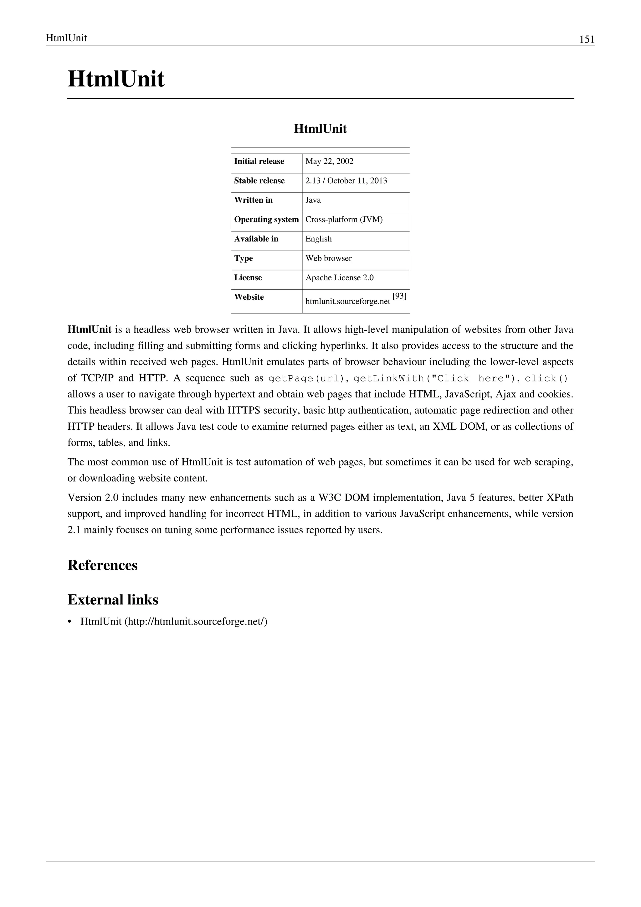HtmlUnit 151
HtmlUnit
HtmlUnit
Initial release May 22, 2002
Stable release 2.13 / October 11, 2013
Written in Java
Operating system Cross-platform (JVM)
Available in English
Type Web browser
License Apache License 2.0
Website
htmlunit.sourceforge.net
[93]
HtmlUnit is a headless web browser written in Java. It allows high-level manipulation of websites from other Java
code, including filling and submitting forms and clicking hyperlinks. It also provides access to the structure and the
details within received web pages. HtmlUnit emulates parts of browser behaviour including the lower-level aspects
of TCP/IP and HTTP. A sequence such as getPage(url), getLinkWith("Click here"), click()
allows a user to navigate through hypertext and obtain web pages that include HTML, JavaScript, Ajax and cookies.
This headless browser can deal with HTTPS security, basic http authentication, automatic page redirection and other
HTTP headers. It allows Java test code to examine returned pages either as text, an XML DOM, or as collections of
forms, tables, and links.
The most common use of HtmlUnit is test automation of web pages, but sometimes it can be used for web scraping,
or downloading website content.
Version 2.0 includes many new enhancements such as a W3C DOM implementation, Java 5 features, better XPath
support, and improved handling for incorrect HTML, in addition to various JavaScript enhancements, while version
2.1 mainly focuses on tuning some performance issues reported by users.
References
External links
• HtmlUnit (http://htmlunit.sourceforge.net/)
 