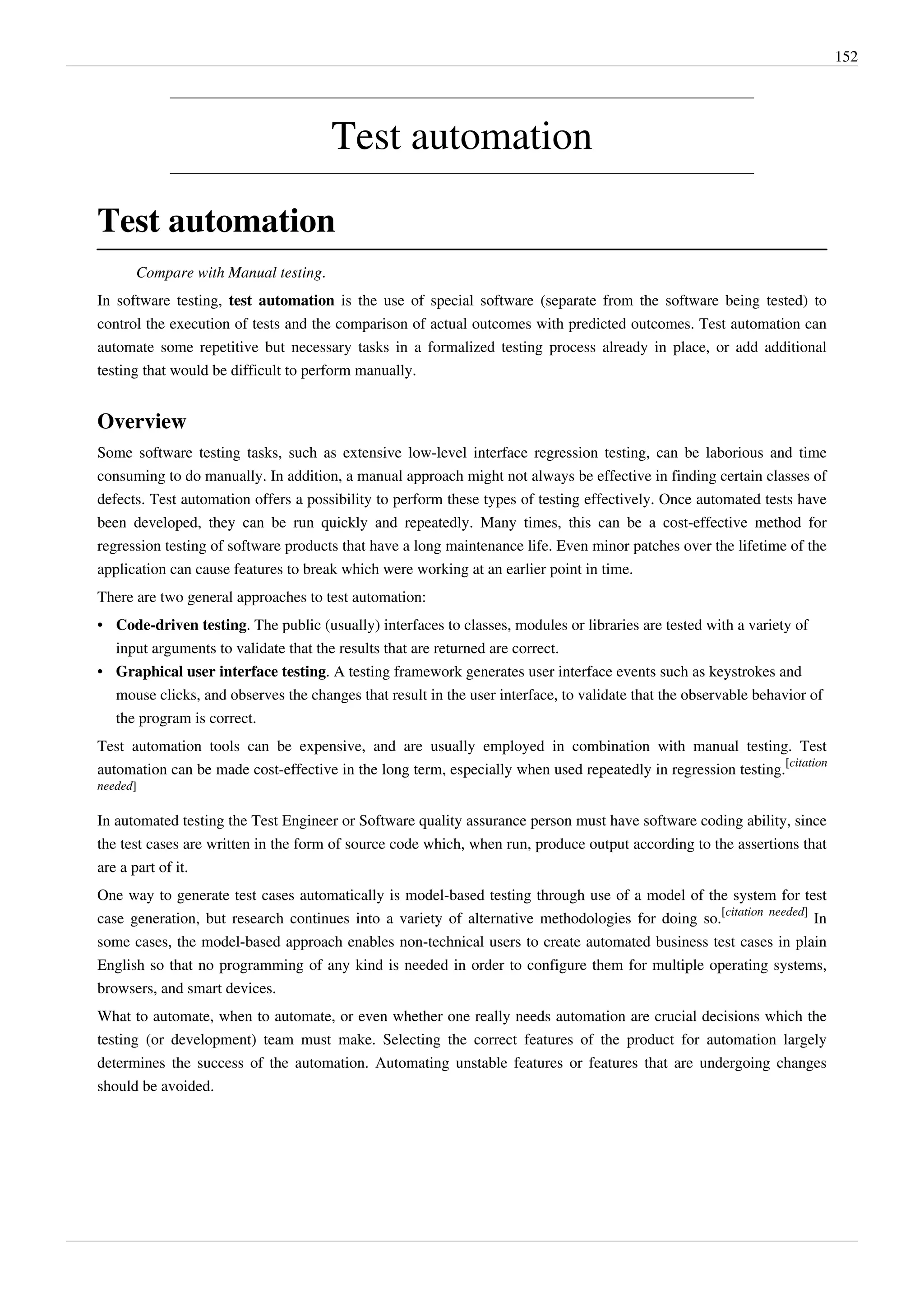 152
Test automation
Test automation
Compare with Manual testing.
In software testing, test automation is the use of special software (separate from the software being tested) to
control the execution of tests and the comparison of actual outcomes with predicted outcomes. Test automation can
automate some repetitive but necessary tasks in a formalized testing process already in place, or add additional
testing that would be difficult to perform manually.
Overview
Some software testing tasks, such as extensive low-level interface regression testing, can be laborious and time
consuming to do manually. In addition, a manual approach might not always be effective in finding certain classes of
defects. Test automation offers a possibility to perform these types of testing effectively. Once automated tests have
been developed, they can be run quickly and repeatedly. Many times, this can be a cost-effective method for
regression testing of software products that have a long maintenance life. Even minor patches over the lifetime of the
application can cause features to break which were working at an earlier point in time.
There are two general approaches to test automation:
• Code-driven testing. The public (usually) interfaces to classes, modules or libraries are tested with a variety of
input arguments to validate that the results that are returned are correct.
• Graphical user interface testing. A testing framework generates user interface events such as keystrokes and
mouse clicks, and observes the changes that result in the user interface, to validate that the observable behavior of
the program is correct.
Test automation tools can be expensive, and are usually employed in combination with manual testing. Test
automation can be made cost-effective in the long term, especially when used repeatedly in regression testing.
[citation
needed]
In automated testing the Test Engineer or Software quality assurance person must have software coding ability, since
the test cases are written in the form of source code which, when run, produce output according to the assertions that
are a part of it.
One way to generate test cases automatically is model-based testing through use of a model of the system for test
case generation, but research continues into a variety of alternative methodologies for doing so.
[citation needed]
In
some cases, the model-based approach enables non-technical users to create automated business test cases in plain
English so that no programming of any kind is needed in order to configure them for multiple operating systems,
browsers, and smart devices.
What to automate, when to automate, or even whether one really needs automation are crucial decisions which the
testing (or development) team must make. Selecting the correct features of the product for automation largely
determines the success of the automation. Automating unstable features or features that are undergoing changes
should be avoided.
 