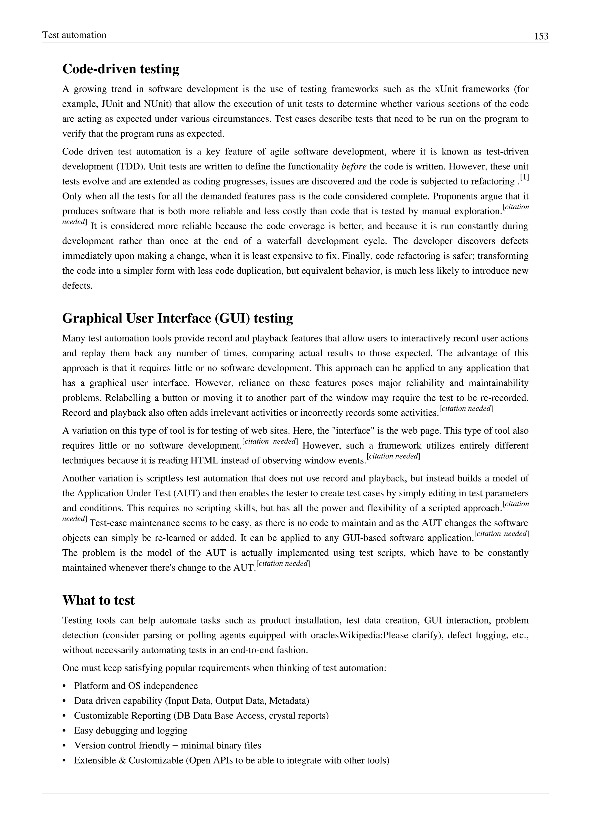 Test automation 153
Code-driven testing
A growing trend in software development is the use of testing frameworks such as the xUnit frameworks (for
example, JUnit and NUnit) that allow the execution of unit tests to determine whether various sections of the code
are acting as expected under various circumstances. Test cases describe tests that need to be run on the program to
verify that the program runs as expected.
Code driven test automation is a key feature of agile software development, where it is known as test-driven
development (TDD). Unit tests are written to define the functionality before the code is written. However, these unit
tests evolve and are extended as coding progresses, issues are discovered and the code is subjected to refactoring .
[1]
Only when all the tests for all the demanded features pass is the code considered complete. Proponents argue that it
produces software that is both more reliable and less costly than code that is tested by manual exploration.
[citation
needed]
It is considered more reliable because the code coverage is better, and because it is run constantly during
development rather than once at the end of a waterfall development cycle. The developer discovers defects
immediately upon making a change, when it is least expensive to fix. Finally, code refactoring is safer; transforming
the code into a simpler form with less code duplication, but equivalent behavior, is much less likely to introduce new
defects.
Graphical User Interface (GUI) testing
Many test automation tools provide record and playback features that allow users to interactively record user actions
and replay them back any number of times, comparing actual results to those expected. The advantage of this
approach is that it requires little or no software development. This approach can be applied to any application that
has a graphical user interface. However, reliance on these features poses major reliability and maintainability
problems. Relabelling a button or moving it to another part of the window may require the test to be re-recorded.
Record and playback also often adds irrelevant activities or incorrectly records some activities.
[citation needed]
A variation on this type of tool is for testing of web sites. Here, the "interface" is the web page. This type of tool also
requires little or no software development.
[citation needed]
However, such a framework utilizes entirely different
techniques because it is reading HTML instead of observing window events.
[citation needed]
Another variation is scriptless test automation that does not use record and playback, but instead builds a model of
the Application Under Test (AUT) and then enables the tester to create test cases by simply editing in test parameters
and conditions. This requires no scripting skills, but has all the power and flexibility of a scripted approach.
[citation
needed]
Test-case maintenance seems to be easy, as there is no code to maintain and as the AUT changes the software
objects can simply be re-learned or added. It can be applied to any GUI-based software application.
[citation needed]
The problem is the model of the AUT is actually implemented using test scripts, which have to be constantly
maintained whenever there's change to the AUT.
[citation needed]
What to test
Testing tools can help automate tasks such as product installation, test data creation, GUI interaction, problem
detection (consider parsing or polling agents equipped with oraclesWikipedia:Please clarify), defect logging, etc.,
without necessarily automating tests in an end-to-end fashion.
One must keep satisfying popular requirements when thinking of test automation:
• Platform and OS independence
• Data driven capability (Input Data, Output Data, Metadata)
• Customizable Reporting (DB Data Base Access, crystal reports)
•• Easy debugging and logging
• Version control friendly – minimal binary files
• Extensible & Customizable (Open APIs to be able to integrate with other tools)
 