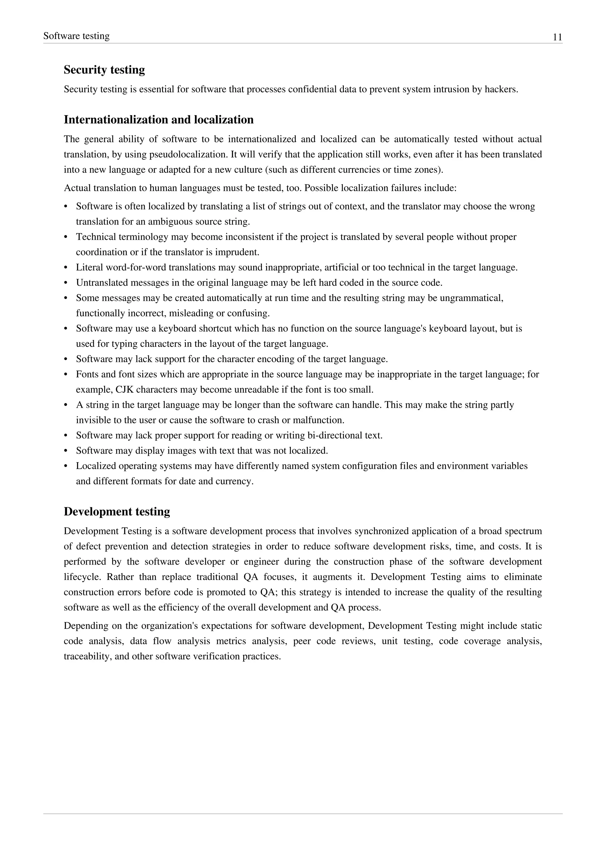 Software testing 11
Security testing
Security testing is essential for software that processes confidential data to prevent system intrusion by hackers.
Internationalization and localization
The general ability of software to be internationalized and localized can be automatically tested without actual
translation, by using pseudolocalization. It will verify that the application still works, even after it has been translated
into a new language or adapted for a new culture (such as different currencies or time zones).
Actual translation to human languages must be tested, too. Possible localization failures include:
• Software is often localized by translating a list of strings out of context, and the translator may choose the wrong
translation for an ambiguous source string.
•• Technical terminology may become inconsistent if the project is translated by several people without proper
coordination or if the translator is imprudent.
•• Literal word-for-word translations may sound inappropriate, artificial or too technical in the target language.
• Untranslated messages in the original language may be left hard coded in the source code.
• Some messages may be created automatically at run time and the resulting string may be ungrammatical,
functionally incorrect, misleading or confusing.
• Software may use a keyboard shortcut which has no function on the source language's keyboard layout, but is
used for typing characters in the layout of the target language.
• Software may lack support for the character encoding of the target language.
• Fonts and font sizes which are appropriate in the source language may be inappropriate in the target language; for
example, CJK characters may become unreadable if the font is too small.
•• A string in the target language may be longer than the software can handle. This may make the string partly
invisible to the user or cause the software to crash or malfunction.
• Software may lack proper support for reading or writing bi-directional text.
•• Software may display images with text that was not localized.
• Localized operating systems may have differently named system configuration files and environment variables
and different formats for date and currency.
Development testing
Development Testing is a software development process that involves synchronized application of a broad spectrum
of defect prevention and detection strategies in order to reduce software development risks, time, and costs. It is
performed by the software developer or engineer during the construction phase of the software development
lifecycle. Rather than replace traditional QA focuses, it augments it. Development Testing aims to eliminate
construction errors before code is promoted to QA; this strategy is intended to increase the quality of the resulting
software as well as the efficiency of the overall development and QA process.
Depending on the organization's expectations for software development, Development Testing might include static
code analysis, data flow analysis metrics analysis, peer code reviews, unit testing, code coverage analysis,
traceability, and other software verification practices.
 