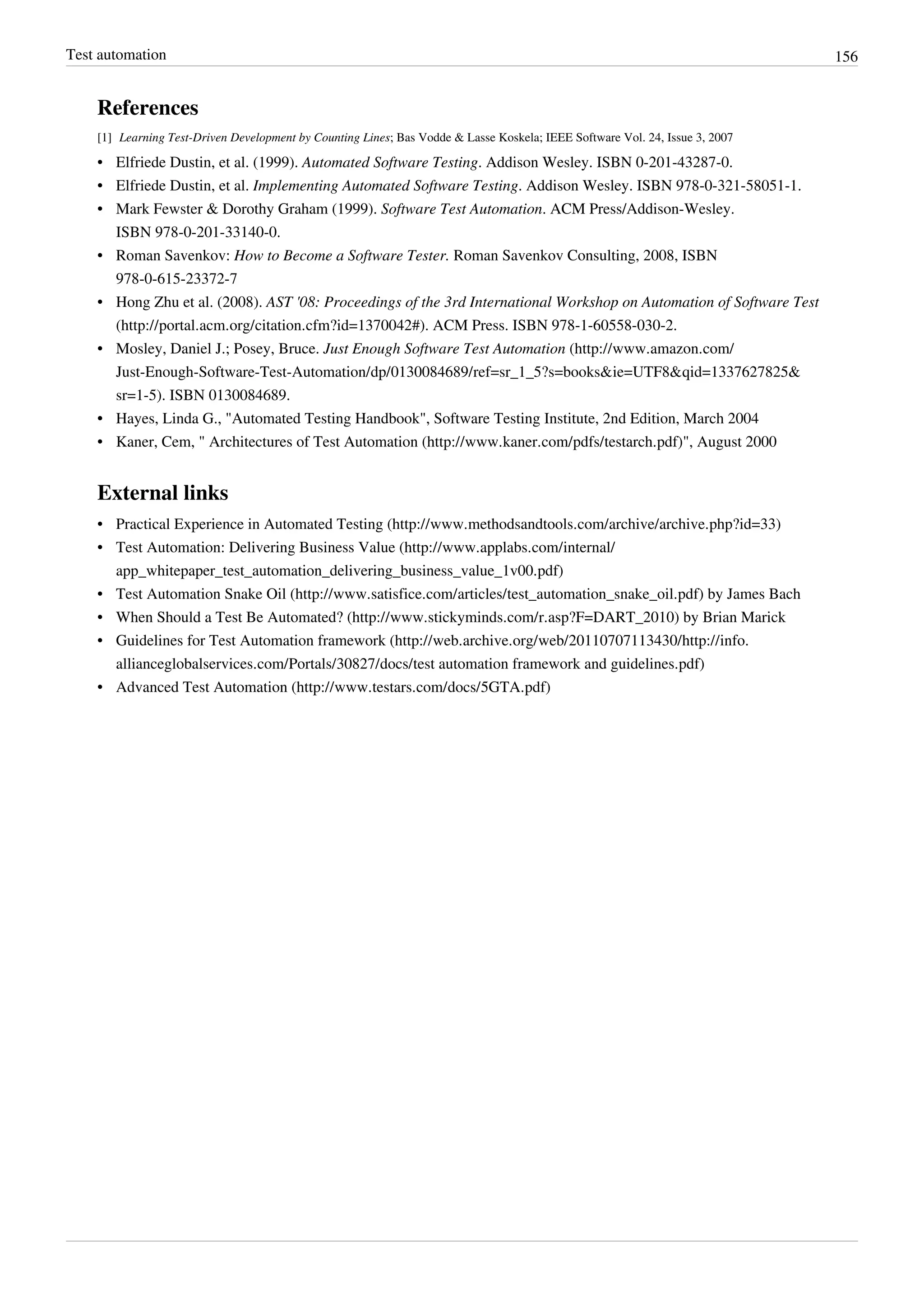 Test automation 156
References
[1] Learning Test-Driven Development by Counting Lines; Bas Vodde & Lasse Koskela; IEEE Software Vol. 24, Issue 3, 2007
• Elfriede Dustin, et al. (1999). Automated Software Testing. Addison Wesley. ISBN 0-201-43287-0.
• Elfriede Dustin, et al. Implementing Automated Software Testing. Addison Wesley. ISBN 978-0-321-58051-1.
• Mark Fewster & Dorothy Graham (1999). Software Test Automation. ACM Press/Addison-Wesley.
ISBN 978-0-201-33140-0.
• Roman Savenkov: How to Become a Software Tester. Roman Savenkov Consulting, 2008, ISBN
978-0-615-23372-7
• Hong Zhu et al. (2008). AST '08: Proceedings of the 3rd International Workshop on Automation of Software Test
(http://portal.acm.org/citation.cfm?id=1370042#). ACM Press. ISBN 978-1-60558-030-2.
• Mosley, Daniel J.; Posey, Bruce. Just Enough Software Test Automation (http://www.amazon.com/
Just-Enough-Software-Test-Automation/dp/0130084689/ref=sr_1_5?s=books&ie=UTF8&qid=1337627825&
sr=1-5). ISBN 0130084689.
•• Hayes, Linda G., "Automated Testing Handbook", Software Testing Institute, 2nd Edition, March 2004
• Kaner, Cem, " Architectures of Test Automation (http://www.kaner.com/pdfs/testarch.pdf)", August 2000
External links
• Practical Experience in Automated Testing (http://www.methodsandtools.com/archive/archive.php?id=33)
• Test Automation: Delivering Business Value (http://www.applabs.com/internal/
app_whitepaper_test_automation_delivering_business_value_1v00.pdf)
• Test Automation Snake Oil (http://www.satisfice.com/articles/test_automation_snake_oil.pdf) by James Bach
• When Should a Test Be Automated? (http://www.stickyminds.com/r.asp?F=DART_2010) by Brian Marick
• Guidelines for Test Automation framework (http://web.archive.org/web/20110707113430/http://info.
allianceglobalservices.com/Portals/30827/docs/test automation framework and guidelines.pdf)
• Advanced Test Automation (http://www.testars.com/docs/5GTA.pdf)
 