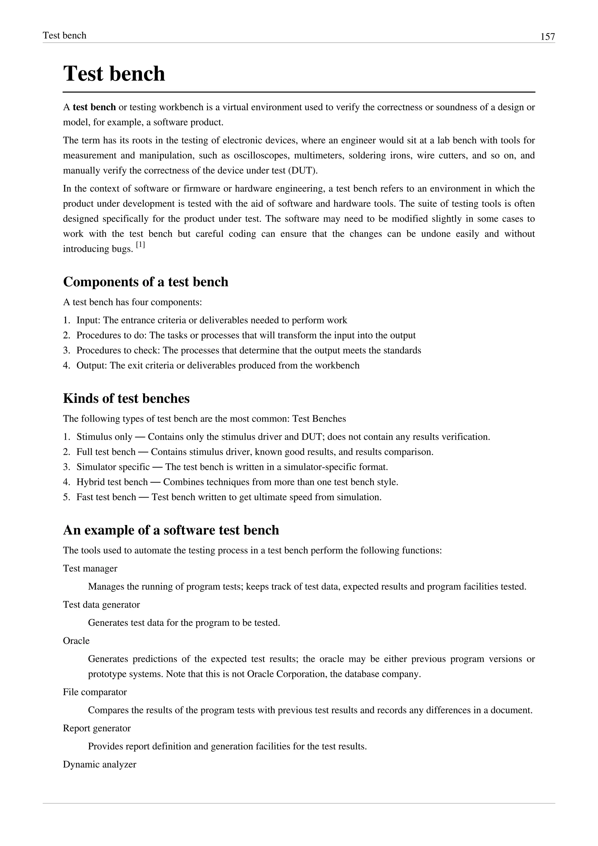 Test bench 157
Test bench
A test bench or testing workbench is a virtual environment used to verify the correctness or soundness of a design or
model, for example, a software product.
The term has its roots in the testing of electronic devices, where an engineer would sit at a lab bench with tools for
measurement and manipulation, such as oscilloscopes, multimeters, soldering irons, wire cutters, and so on, and
manually verify the correctness of the device under test (DUT).
In the context of software or firmware or hardware engineering, a test bench refers to an environment in which the
product under development is tested with the aid of software and hardware tools. The suite of testing tools is often
designed specifically for the product under test. The software may need to be modified slightly in some cases to
work with the test bench but careful coding can ensure that the changes can be undone easily and without
introducing bugs.
[1]
Components of a test bench
A test bench has four components:
1.1. Input: The entrance criteria or deliverables needed to perform work
2.2. Procedures to do: The tasks or processes that will transform the input into the output
3.3. Procedures to check: The processes that determine that the output meets the standards
4.4. Output: The exit criteria or deliverables produced from the workbench
Kinds of test benches
The following types of test bench are the most common: Test Benches
1. Stimulus only — Contains only the stimulus driver and DUT; does not contain any results verification.
2. Full test bench — Contains stimulus driver, known good results, and results comparison.
3. Simulator specific — The test bench is written in a simulator-specific format.
4. Hybrid test bench — Combines techniques from more than one test bench style.
5. Fast test bench — Test bench written to get ultimate speed from simulation.
An example of a software test bench
The tools used to automate the testing process in a test bench perform the following functions:
Test manager
Manages the running of program tests; keeps track of test data, expected results and program facilities tested.
Test data generator
Generates test data for the program to be tested.
Oracle
Generates predictions of the expected test results; the oracle may be either previous program versions or
prototype systems. Note that this is not Oracle Corporation, the database company.
File comparator
Compares the results of the program tests with previous test results and records any differences in a document.
Report generator
Provides report definition and generation facilities for the test results.
Dynamic analyzer
 
