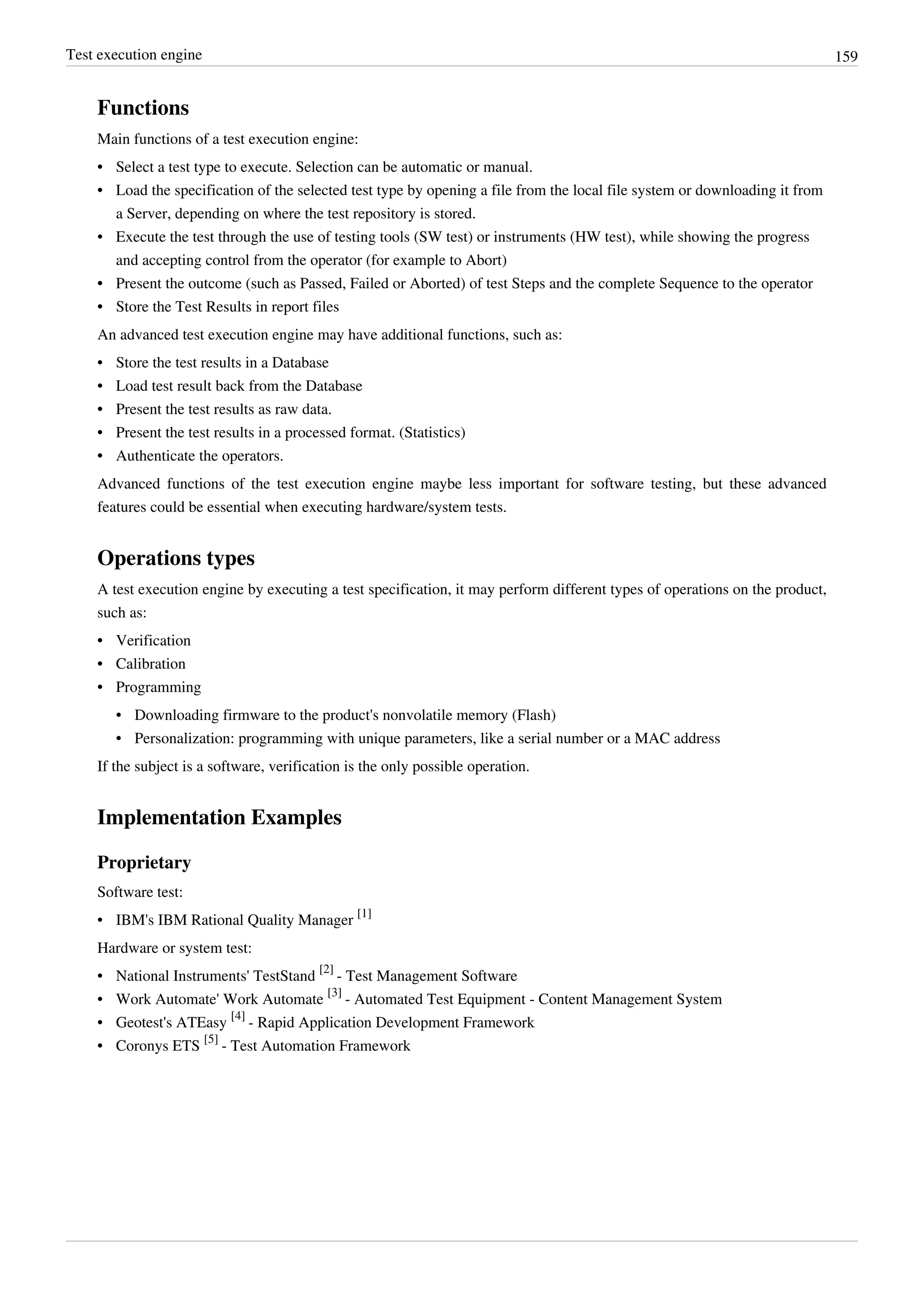 Test execution engine 159
Functions
Main functions of a test execution engine:
•• Select a test type to execute. Selection can be automatic or manual.
• Load the specification of the selected test type by opening a file from the local file system or downloading it from
a Server, depending on where the test repository is stored.
• Execute the test through the use of testing tools (SW test) or instruments (HW test), while showing the progress
and accepting control from the operator (for example to Abort)
•• Present the outcome (such as Passed, Failed or Aborted) of test Steps and the complete Sequence to the operator
•• Store the Test Results in report files
An advanced test execution engine may have additional functions, such as:
• Store the test results in a Database
• Load test result back from the Database
•• Present the test results as raw data.
• Present the test results in a processed format. (Statistics)
•• Authenticate the operators.
Advanced functions of the test execution engine maybe less important for software testing, but these advanced
features could be essential when executing hardware/system tests.
Operations types
A test execution engine by executing a test specification, it may perform different types of operations on the product,
such as:
•• Verification
•• Calibration
•• Programming
• Downloading firmware to the product's nonvolatile memory (Flash)
• Personalization: programming with unique parameters, like a serial number or a MAC address
If the subject is a software, verification is the only possible operation.
Implementation Examples
Proprietary
Software test:
• IBM's IBM Rational Quality Manager
[1]
Hardware or system test:
• National Instruments' TestStand
[2]
- Test Management Software
• Work Automate' Work Automate
[3]
- Automated Test Equipment - Content Management System
• Geotest's ATEasy
[4]
- Rapid Application Development Framework
• Coronys ETS
[5]
- Test Automation Framework
 