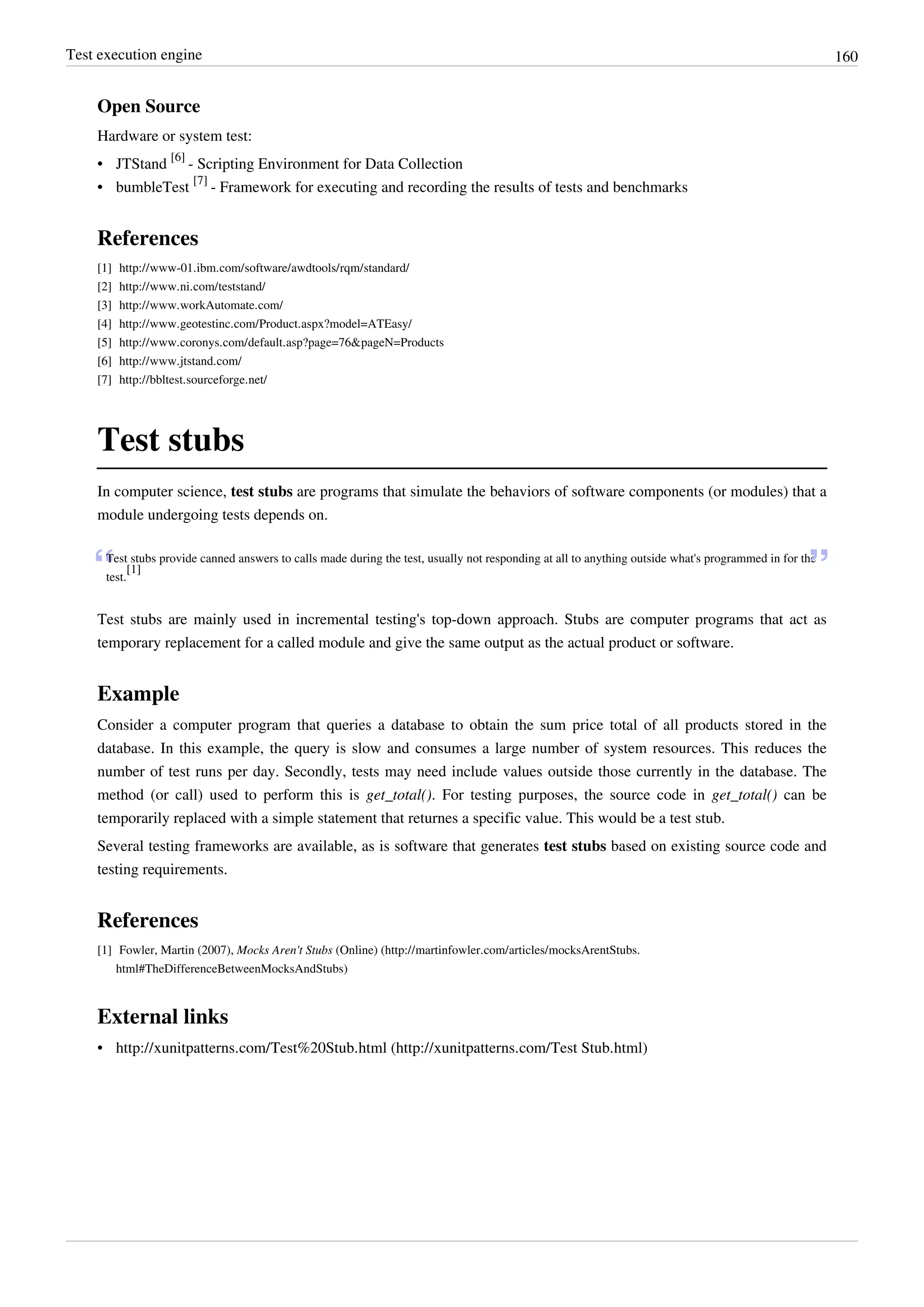 Test execution engine 160
Open Source
Hardware or system test:
• JTStand
[6]
- Scripting Environment for Data Collection
• bumbleTest
[7]
- Framework for executing and recording the results of tests and benchmarks
References
[1] http://www-01.ibm.com/software/awdtools/rqm/standard/
[2] http://www.ni.com/teststand/
[3] http://www.workAutomate.com/
[4] http://www.geotestinc.com/Product.aspx?model=ATEasy/
[5] http://www.coronys.com/default.asp?page=76&pageN=Products
[6] http://www.jtstand.com/
[7] http://bbltest.sourceforge.net/
Test stubs
In computer science, test stubs are programs that simulate the behaviors of software components (or modules) that a
module undergoing tests depends on.
“Test stubs provide canned answers to calls made during the test, usually not responding at all to anything outside what's programmed in for the
test.
[1]
”
Test stubs are mainly used in incremental testing's top-down approach. Stubs are computer programs that act as
temporary replacement for a called module and give the same output as the actual product or software.
Example
Consider a computer program that queries a database to obtain the sum price total of all products stored in the
database. In this example, the query is slow and consumes a large number of system resources. This reduces the
number of test runs per day. Secondly, tests may need include values outside those currently in the database. The
method (or call) used to perform this is get_total(). For testing purposes, the source code in get_total() can be
temporarily replaced with a simple statement that returnes a specific value. This would be a test stub.
Several testing frameworks are available, as is software that generates test stubs based on existing source code and
testing requirements.
References
[1] Fowler, Martin (2007), Mocks Aren't Stubs (Online) (http://martinfowler.com/articles/mocksArentStubs.
html#TheDifferenceBetweenMocksAndStubs)
External links
• http://xunitpatterns.com/Test%20Stub.html (http://xunitpatterns.com/Test Stub.html)
 