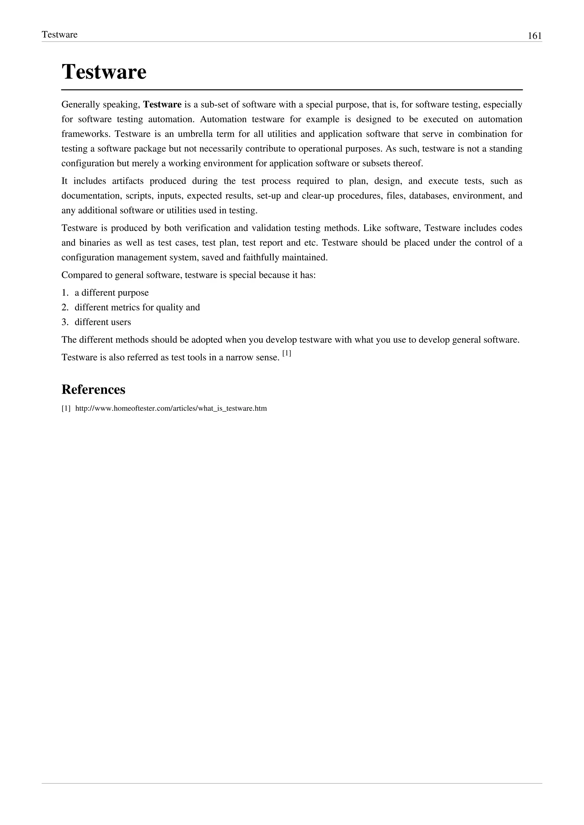 Testware 161
Testware
Generally speaking, Testware is a sub-set of software with a special purpose, that is, for software testing, especially
for software testing automation. Automation testware for example is designed to be executed on automation
frameworks. Testware is an umbrella term for all utilities and application software that serve in combination for
testing a software package but not necessarily contribute to operational purposes. As such, testware is not a standing
configuration but merely a working environment for application software or subsets thereof.
It includes artifacts produced during the test process required to plan, design, and execute tests, such as
documentation, scripts, inputs, expected results, set-up and clear-up procedures, files, databases, environment, and
any additional software or utilities used in testing.
Testware is produced by both verification and validation testing methods. Like software, Testware includes codes
and binaries as well as test cases, test plan, test report and etc. Testware should be placed under the control of a
configuration management system, saved and faithfully maintained.
Compared to general software, testware is special because it has:
1.1. a different purpose
2.2. different metrics for quality and
3.3. different users
The different methods should be adopted when you develop testware with what you use to develop general software.
Testware is also referred as test tools in a narrow sense.
[1]
References
[1] http://www.homeoftester.com/articles/what_is_testware.htm
 