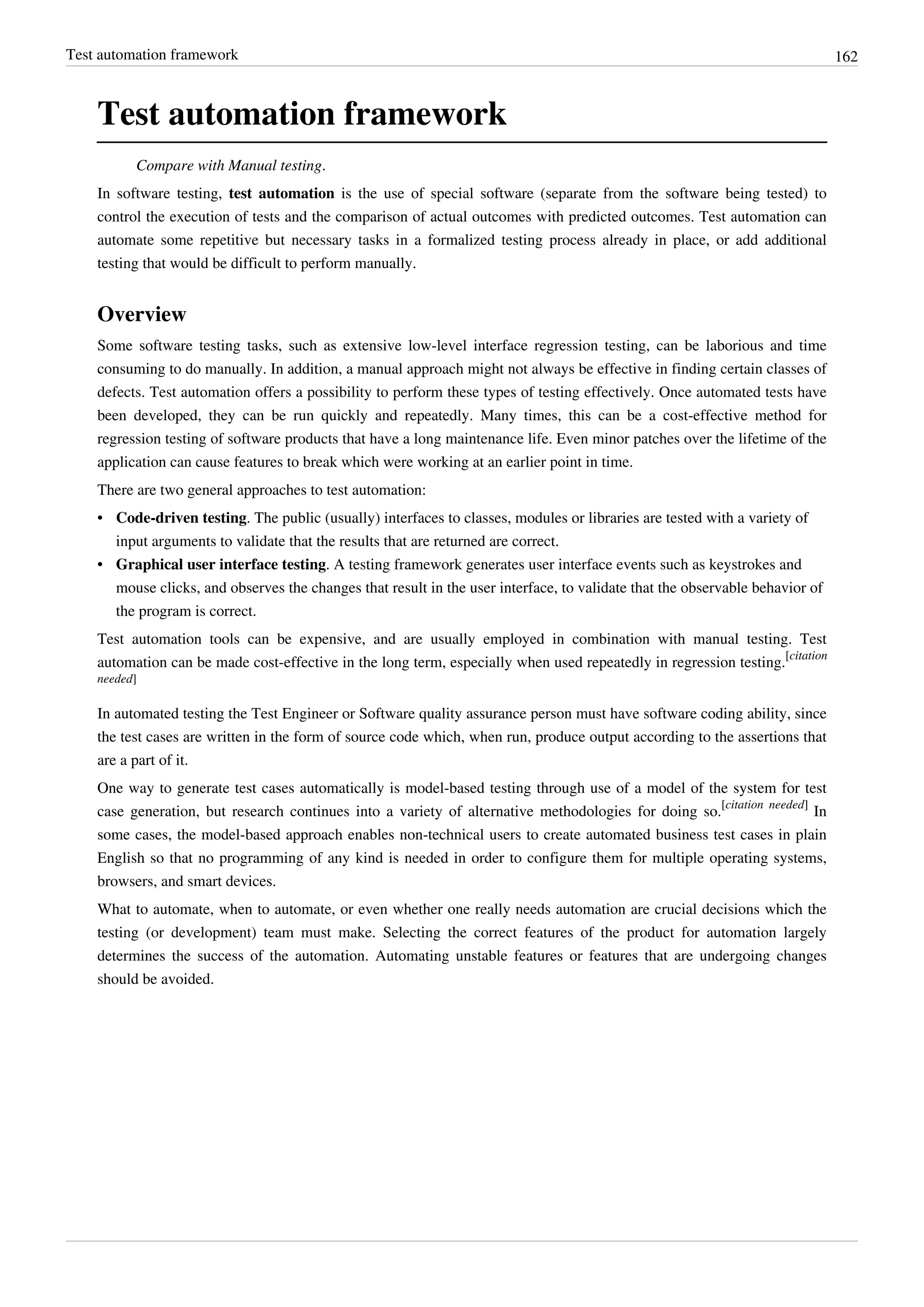 Test automation framework 162
Test automation framework
Compare with Manual testing.
In software testing, test automation is the use of special software (separate from the software being tested) to
control the execution of tests and the comparison of actual outcomes with predicted outcomes. Test automation can
automate some repetitive but necessary tasks in a formalized testing process already in place, or add additional
testing that would be difficult to perform manually.
Overview
Some software testing tasks, such as extensive low-level interface regression testing, can be laborious and time
consuming to do manually. In addition, a manual approach might not always be effective in finding certain classes of
defects. Test automation offers a possibility to perform these types of testing effectively. Once automated tests have
been developed, they can be run quickly and repeatedly. Many times, this can be a cost-effective method for
regression testing of software products that have a long maintenance life. Even minor patches over the lifetime of the
application can cause features to break which were working at an earlier point in time.
There are two general approaches to test automation:
• Code-driven testing. The public (usually) interfaces to classes, modules or libraries are tested with a variety of
input arguments to validate that the results that are returned are correct.
• Graphical user interface testing. A testing framework generates user interface events such as keystrokes and
mouse clicks, and observes the changes that result in the user interface, to validate that the observable behavior of
the program is correct.
Test automation tools can be expensive, and are usually employed in combination with manual testing. Test
automation can be made cost-effective in the long term, especially when used repeatedly in regression testing.
[citation
needed]
In automated testing the Test Engineer or Software quality assurance person must have software coding ability, since
the test cases are written in the form of source code which, when run, produce output according to the assertions that
are a part of it.
One way to generate test cases automatically is model-based testing through use of a model of the system for test
case generation, but research continues into a variety of alternative methodologies for doing so.
[citation needed]
In
some cases, the model-based approach enables non-technical users to create automated business test cases in plain
English so that no programming of any kind is needed in order to configure them for multiple operating systems,
browsers, and smart devices.
What to automate, when to automate, or even whether one really needs automation are crucial decisions which the
testing (or development) team must make. Selecting the correct features of the product for automation largely
determines the success of the automation. Automating unstable features or features that are undergoing changes
should be avoided.
 