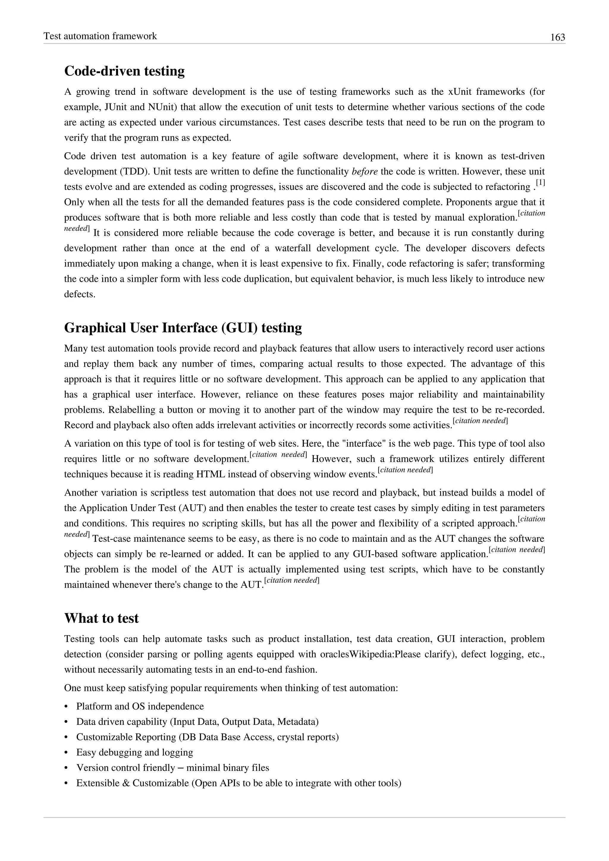 Test automation framework 163
Code-driven testing
A growing trend in software development is the use of testing frameworks such as the xUnit frameworks (for
example, JUnit and NUnit) that allow the execution of unit tests to determine whether various sections of the code
are acting as expected under various circumstances. Test cases describe tests that need to be run on the program to
verify that the program runs as expected.
Code driven test automation is a key feature of agile software development, where it is known as test-driven
development (TDD). Unit tests are written to define the functionality before the code is written. However, these unit
tests evolve and are extended as coding progresses, issues are discovered and the code is subjected to refactoring .
[1]
Only when all the tests for all the demanded features pass is the code considered complete. Proponents argue that it
produces software that is both more reliable and less costly than code that is tested by manual exploration.
[citation
needed]
It is considered more reliable because the code coverage is better, and because it is run constantly during
development rather than once at the end of a waterfall development cycle. The developer discovers defects
immediately upon making a change, when it is least expensive to fix. Finally, code refactoring is safer; transforming
the code into a simpler form with less code duplication, but equivalent behavior, is much less likely to introduce new
defects.
Graphical User Interface (GUI) testing
Many test automation tools provide record and playback features that allow users to interactively record user actions
and replay them back any number of times, comparing actual results to those expected. The advantage of this
approach is that it requires little or no software development. This approach can be applied to any application that
has a graphical user interface. However, reliance on these features poses major reliability and maintainability
problems. Relabelling a button or moving it to another part of the window may require the test to be re-recorded.
Record and playback also often adds irrelevant activities or incorrectly records some activities.
[citation needed]
A variation on this type of tool is for testing of web sites. Here, the "interface" is the web page. This type of tool also
requires little or no software development.
[citation needed]
However, such a framework utilizes entirely different
techniques because it is reading HTML instead of observing window events.
[citation needed]
Another variation is scriptless test automation that does not use record and playback, but instead builds a model of
the Application Under Test (AUT) and then enables the tester to create test cases by simply editing in test parameters
and conditions. This requires no scripting skills, but has all the power and flexibility of a scripted approach.
[citation
needed]
Test-case maintenance seems to be easy, as there is no code to maintain and as the AUT changes the software
objects can simply be re-learned or added. It can be applied to any GUI-based software application.
[citation needed]
The problem is the model of the AUT is actually implemented using test scripts, which have to be constantly
maintained whenever there's change to the AUT.
[citation needed]
What to test
Testing tools can help automate tasks such as product installation, test data creation, GUI interaction, problem
detection (consider parsing or polling agents equipped with oraclesWikipedia:Please clarify), defect logging, etc.,
without necessarily automating tests in an end-to-end fashion.
One must keep satisfying popular requirements when thinking of test automation:
• Platform and OS independence
• Data driven capability (Input Data, Output Data, Metadata)
• Customizable Reporting (DB Data Base Access, crystal reports)
•• Easy debugging and logging
• Version control friendly – minimal binary files
• Extensible & Customizable (Open APIs to be able to integrate with other tools)
 