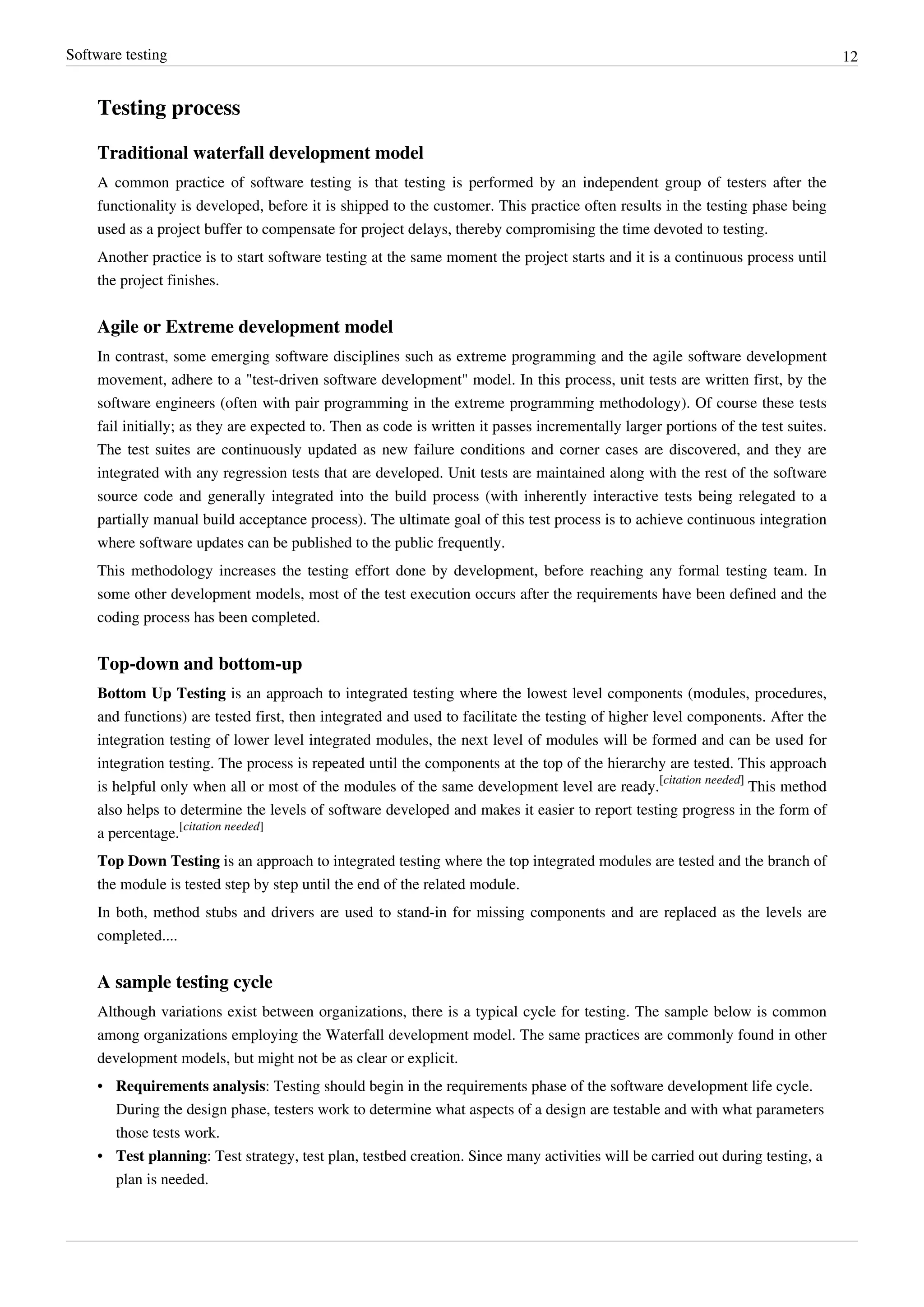 Software testing 12
Testing process
Traditional waterfall development model
A common practice of software testing is that testing is performed by an independent group of testers after the
functionality is developed, before it is shipped to the customer. This practice often results in the testing phase being
used as a project buffer to compensate for project delays, thereby compromising the time devoted to testing.
Another practice is to start software testing at the same moment the project starts and it is a continuous process until
the project finishes.
Agile or Extreme development model
In contrast, some emerging software disciplines such as extreme programming and the agile software development
movement, adhere to a "test-driven software development" model. In this process, unit tests are written first, by the
software engineers (often with pair programming in the extreme programming methodology). Of course these tests
fail initially; as they are expected to. Then as code is written it passes incrementally larger portions of the test suites.
The test suites are continuously updated as new failure conditions and corner cases are discovered, and they are
integrated with any regression tests that are developed. Unit tests are maintained along with the rest of the software
source code and generally integrated into the build process (with inherently interactive tests being relegated to a
partially manual build acceptance process). The ultimate goal of this test process is to achieve continuous integration
where software updates can be published to the public frequently.
This methodology increases the testing effort done by development, before reaching any formal testing team. In
some other development models, most of the test execution occurs after the requirements have been defined and the
coding process has been completed.
Top-down and bottom-up
Bottom Up Testing is an approach to integrated testing where the lowest level components (modules, procedures,
and functions) are tested first, then integrated and used to facilitate the testing of higher level components. After the
integration testing of lower level integrated modules, the next level of modules will be formed and can be used for
integration testing. The process is repeated until the components at the top of the hierarchy are tested. This approach
is helpful only when all or most of the modules of the same development level are ready.
[citation needed]
This method
also helps to determine the levels of software developed and makes it easier to report testing progress in the form of
a percentage.
[citation needed]
Top Down Testing is an approach to integrated testing where the top integrated modules are tested and the branch of
the module is tested step by step until the end of the related module.
In both, method stubs and drivers are used to stand-in for missing components and are replaced as the levels are
completed....
A sample testing cycle
Although variations exist between organizations, there is a typical cycle for testing. The sample below is common
among organizations employing the Waterfall development model. The same practices are commonly found in other
development models, but might not be as clear or explicit.
• Requirements analysis: Testing should begin in the requirements phase of the software development life cycle.
During the design phase, testers work to determine what aspects of a design are testable and with what parameters
those tests work.
• Test planning: Test strategy, test plan, testbed creation. Since many activities will be carried out during testing, a
plan is needed.
 