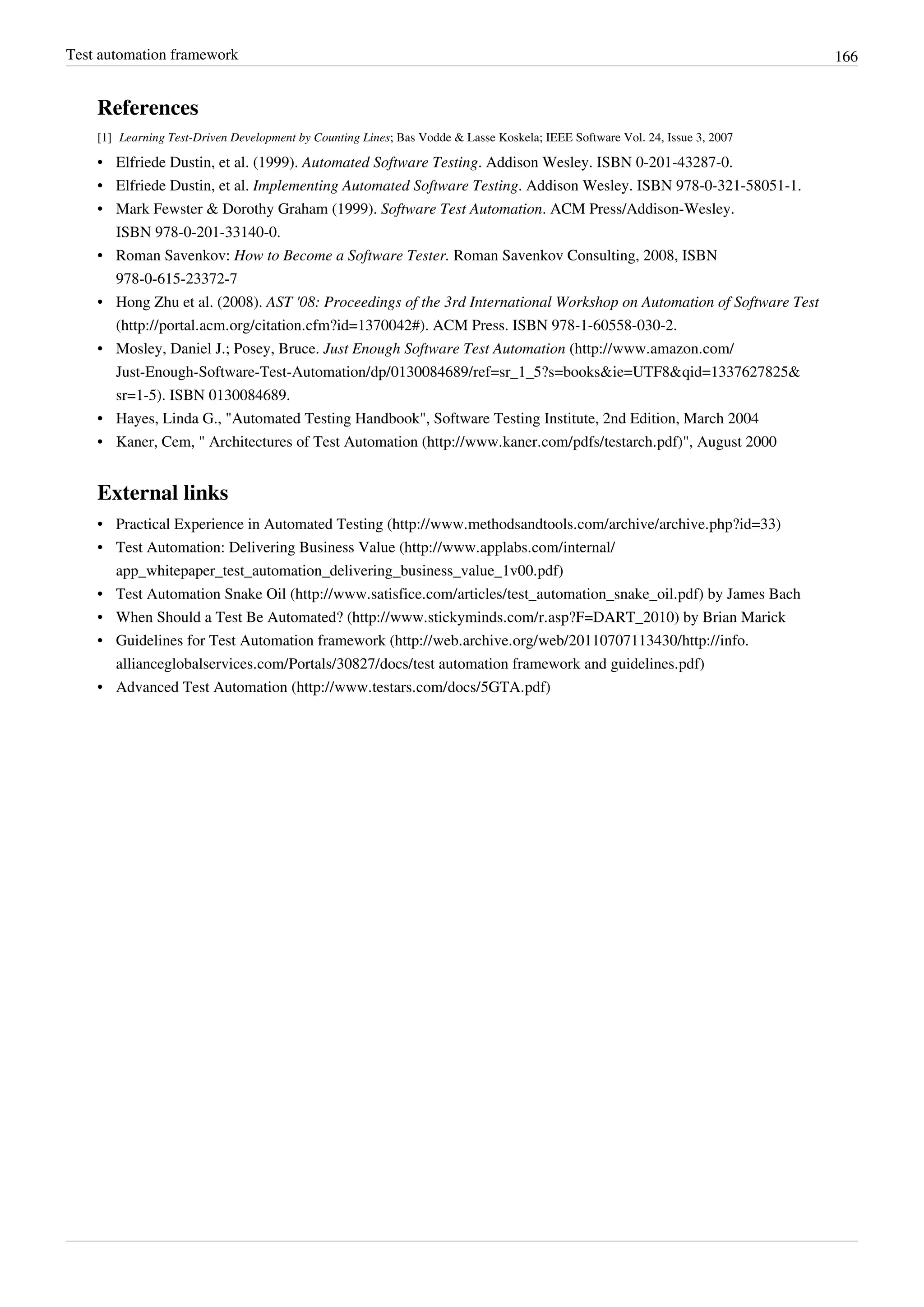 Test automation framework 166
References
[1] Learning Test-Driven Development by Counting Lines; Bas Vodde & Lasse Koskela; IEEE Software Vol. 24, Issue 3, 2007
• Elfriede Dustin, et al. (1999). Automated Software Testing. Addison Wesley. ISBN 0-201-43287-0.
• Elfriede Dustin, et al. Implementing Automated Software Testing. Addison Wesley. ISBN 978-0-321-58051-1.
• Mark Fewster & Dorothy Graham (1999). Software Test Automation. ACM Press/Addison-Wesley.
ISBN 978-0-201-33140-0.
• Roman Savenkov: How to Become a Software Tester. Roman Savenkov Consulting, 2008, ISBN
978-0-615-23372-7
• Hong Zhu et al. (2008). AST '08: Proceedings of the 3rd International Workshop on Automation of Software Test
(http://portal.acm.org/citation.cfm?id=1370042#). ACM Press. ISBN 978-1-60558-030-2.
• Mosley, Daniel J.; Posey, Bruce. Just Enough Software Test Automation (http://www.amazon.com/
Just-Enough-Software-Test-Automation/dp/0130084689/ref=sr_1_5?s=books&ie=UTF8&qid=1337627825&
sr=1-5). ISBN 0130084689.
•• Hayes, Linda G., "Automated Testing Handbook", Software Testing Institute, 2nd Edition, March 2004
• Kaner, Cem, " Architectures of Test Automation (http://www.kaner.com/pdfs/testarch.pdf)", August 2000
External links
• Practical Experience in Automated Testing (http://www.methodsandtools.com/archive/archive.php?id=33)
• Test Automation: Delivering Business Value (http://www.applabs.com/internal/
app_whitepaper_test_automation_delivering_business_value_1v00.pdf)
• Test Automation Snake Oil (http://www.satisfice.com/articles/test_automation_snake_oil.pdf) by James Bach
• When Should a Test Be Automated? (http://www.stickyminds.com/r.asp?F=DART_2010) by Brian Marick
• Guidelines for Test Automation framework (http://web.archive.org/web/20110707113430/http://info.
allianceglobalservices.com/Portals/30827/docs/test automation framework and guidelines.pdf)
• Advanced Test Automation (http://www.testars.com/docs/5GTA.pdf)
 