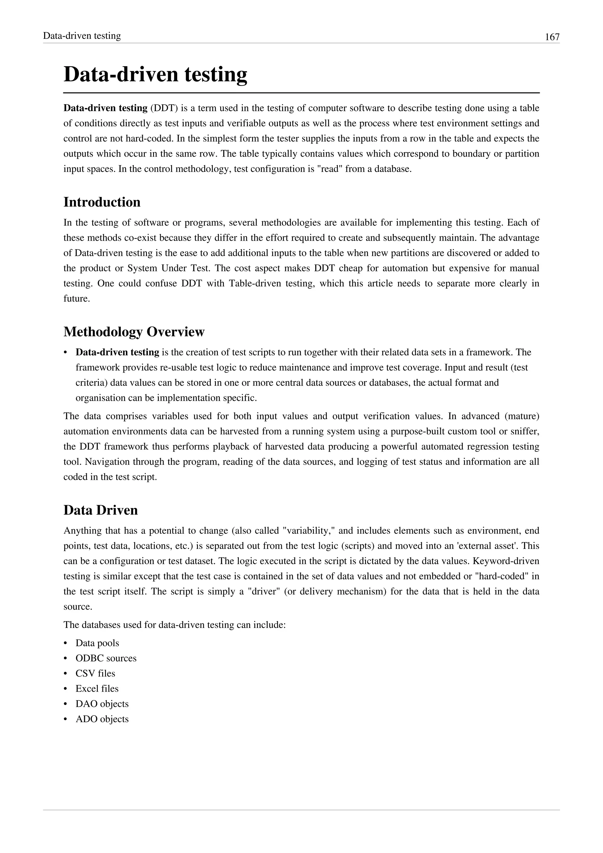 Data-driven testing 167
Data-driven testing
Data-driven testing (DDT) is a term used in the testing of computer software to describe testing done using a table
of conditions directly as test inputs and verifiable outputs as well as the process where test environment settings and
control are not hard-coded. In the simplest form the tester supplies the inputs from a row in the table and expects the
outputs which occur in the same row. The table typically contains values which correspond to boundary or partition
input spaces. In the control methodology, test configuration is "read" from a database.
Introduction
In the testing of software or programs, several methodologies are available for implementing this testing. Each of
these methods co-exist because they differ in the effort required to create and subsequently maintain. The advantage
of Data-driven testing is the ease to add additional inputs to the table when new partitions are discovered or added to
the product or System Under Test. The cost aspect makes DDT cheap for automation but expensive for manual
testing. One could confuse DDT with Table-driven testing, which this article needs to separate more clearly in
future.
Methodology Overview
• Data-driven testing is the creation of test scripts to run together with their related data sets in a framework. The
framework provides re-usable test logic to reduce maintenance and improve test coverage. Input and result (test
criteria) data values can be stored in one or more central data sources or databases, the actual format and
organisation can be implementation specific.
The data comprises variables used for both input values and output verification values. In advanced (mature)
automation environments data can be harvested from a running system using a purpose-built custom tool or sniffer,
the DDT framework thus performs playback of harvested data producing a powerful automated regression testing
tool. Navigation through the program, reading of the data sources, and logging of test status and information are all
coded in the test script.
Data Driven
Anything that has a potential to change (also called "variability," and includes elements such as environment, end
points, test data, locations, etc.) is separated out from the test logic (scripts) and moved into an 'external asset'. This
can be a configuration or test dataset. The logic executed in the script is dictated by the data values. Keyword-driven
testing is similar except that the test case is contained in the set of data values and not embedded or "hard-coded" in
the test script itself. The script is simply a "driver" (or delivery mechanism) for the data that is held in the data
source.
The databases used for data-driven testing can include:
• Data pools
• ODBC sources
• CSV files
• Excel files
• DAO objects
• ADO objects
 