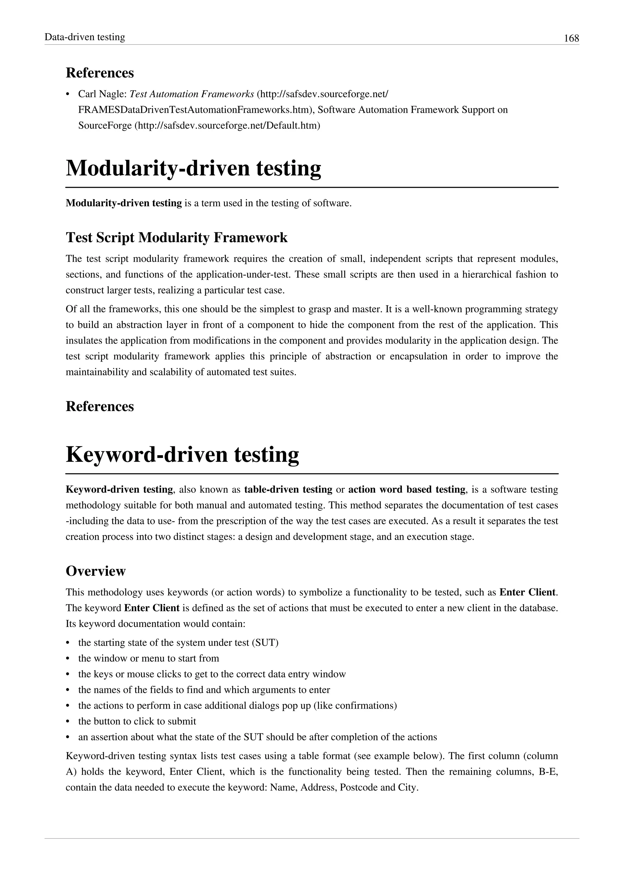 Data-driven testing 168
References
• Carl Nagle: Test Automation Frameworks (http://safsdev.sourceforge.net/
FRAMESDataDrivenTestAutomationFrameworks.htm), Software Automation Framework Support on
SourceForge (http://safsdev.sourceforge.net/Default.htm)
Modularity-driven testing
Modularity-driven testing is a term used in the testing of software.
Test Script Modularity Framework
The test script modularity framework requires the creation of small, independent scripts that represent modules,
sections, and functions of the application-under-test. These small scripts are then used in a hierarchical fashion to
construct larger tests, realizing a particular test case.
Of all the frameworks, this one should be the simplest to grasp and master. It is a well-known programming strategy
to build an abstraction layer in front of a component to hide the component from the rest of the application. This
insulates the application from modifications in the component and provides modularity in the application design. The
test script modularity framework applies this principle of abstraction or encapsulation in order to improve the
maintainability and scalability of automated test suites.
References
Keyword-driven testing
Keyword-driven testing, also known as table-driven testing or action word based testing, is a software testing
methodology suitable for both manual and automated testing. This method separates the documentation of test cases
-including the data to use- from the prescription of the way the test cases are executed. As a result it separates the test
creation process into two distinct stages: a design and development stage, and an execution stage.
Overview
This methodology uses keywords (or action words) to symbolize a functionality to be tested, such as Enter Client.
The keyword Enter Client is defined as the set of actions that must be executed to enter a new client in the database.
Its keyword documentation would contain:
•• the starting state of the system under test (SUT)
•• the window or menu to start from
•• the keys or mouse clicks to get to the correct data entry window
•• the names of the fields to find and which arguments to enter
•• the actions to perform in case additional dialogs pop up (like confirmations)
•• the button to click to submit
•• an assertion about what the state of the SUT should be after completion of the actions
Keyword-driven testing syntax lists test cases using a table format (see example below). The first column (column
A) holds the keyword, Enter Client, which is the functionality being tested. Then the remaining columns, B-E,
contain the data needed to execute the keyword: Name, Address, Postcode and City.
 