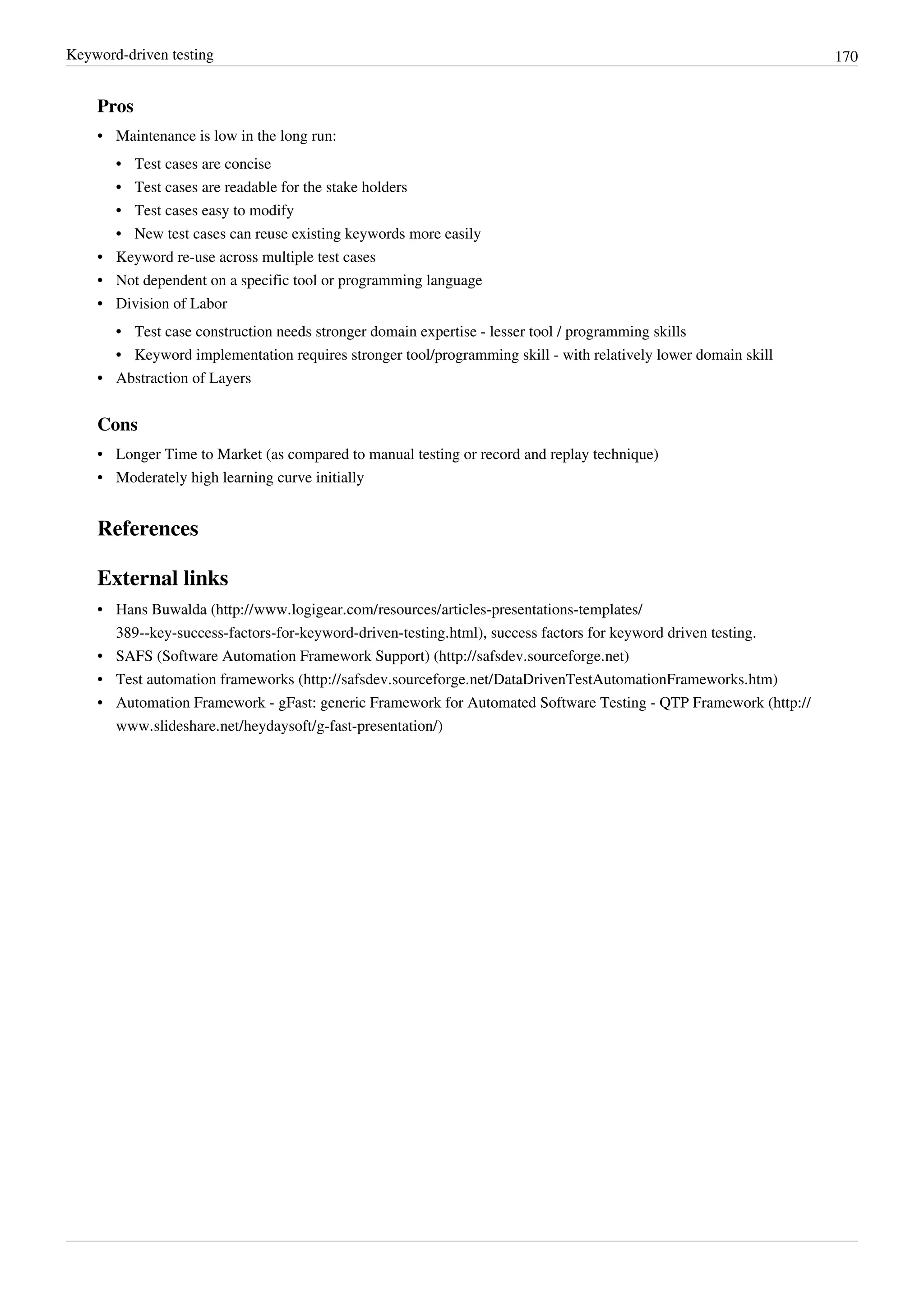 Keyword-driven testing 170
Pros
•• Maintenance is low in the long run:
•• Test cases are concise
•• Test cases are readable for the stake holders
•• Test cases easy to modify
•• New test cases can reuse existing keywords more easily
•• Keyword re-use across multiple test cases
•• Not dependent on a specific tool or programming language
•• Division of Labor
•• Test case construction needs stronger domain expertise - lesser tool / programming skills
•• Keyword implementation requires stronger tool/programming skill - with relatively lower domain skill
•• Abstraction of Layers
Cons
•• Longer Time to Market (as compared to manual testing or record and replay technique)
•• Moderately high learning curve initially
References
External links
• Hans Buwalda (http://www.logigear.com/resources/articles-presentations-templates/
389--key-success-factors-for-keyword-driven-testing.html), success factors for keyword driven testing.
• SAFS (Software Automation Framework Support) (http://safsdev.sourceforge.net)
• Test automation frameworks (http://safsdev.sourceforge.net/DataDrivenTestAutomationFrameworks.htm)
• Automation Framework - gFast: generic Framework for Automated Software Testing - QTP Framework (http://
www.slideshare.net/heydaysoft/g-fast-presentation/)
 