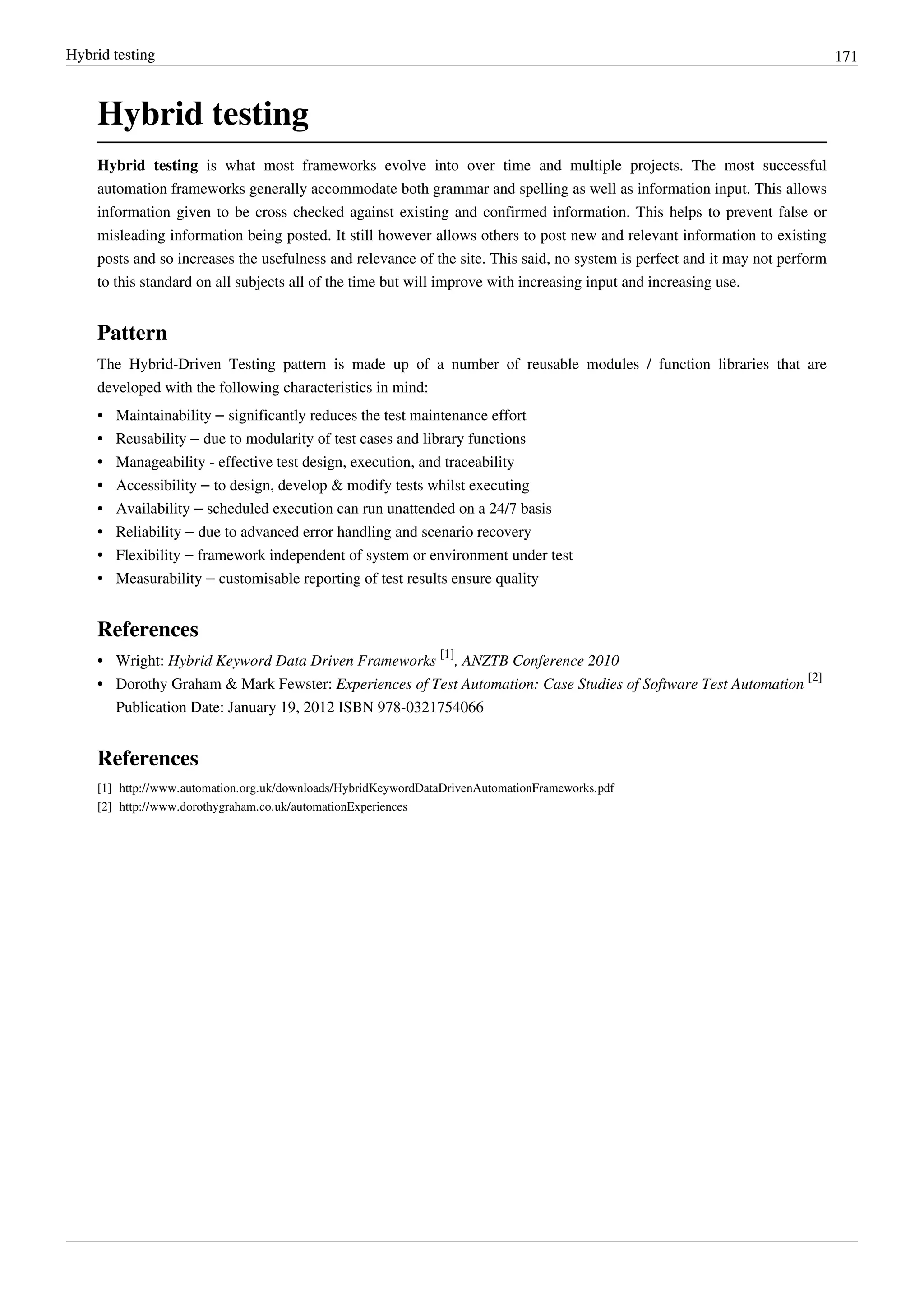 Hybrid testing 171
Hybrid testing
Hybrid testing is what most frameworks evolve into over time and multiple projects. The most successful
automation frameworks generally accommodate both grammar and spelling as well as information input. This allows
information given to be cross checked against existing and confirmed information. This helps to prevent false or
misleading information being posted. It still however allows others to post new and relevant information to existing
posts and so increases the usefulness and relevance of the site. This said, no system is perfect and it may not perform
to this standard on all subjects all of the time but will improve with increasing input and increasing use.
Pattern
The Hybrid-Driven Testing pattern is made up of a number of reusable modules / function libraries that are
developed with the following characteristics in mind:
• Maintainability – significantly reduces the test maintenance effort
• Reusability – due to modularity of test cases and library functions
•• Manageability - effective test design, execution, and traceability
• Accessibility – to design, develop & modify tests whilst executing
• Availability – scheduled execution can run unattended on a 24/7 basis
• Reliability – due to advanced error handling and scenario recovery
• Flexibility – framework independent of system or environment under test
• Measurability – customisable reporting of test results ensure quality
References
• Wright: Hybrid Keyword Data Driven Frameworks
[1]
, ANZTB Conference 2010
• Dorothy Graham & Mark Fewster: Experiences of Test Automation: Case Studies of Software Test Automation
[2]
Publication Date: January 19, 2012 ISBN 978-0321754066
References
[1] http://www.automation.org.uk/downloads/HybridKeywordDataDrivenAutomationFrameworks.pdf
[2] http://www.dorothygraham.co.uk/automationExperiences
 