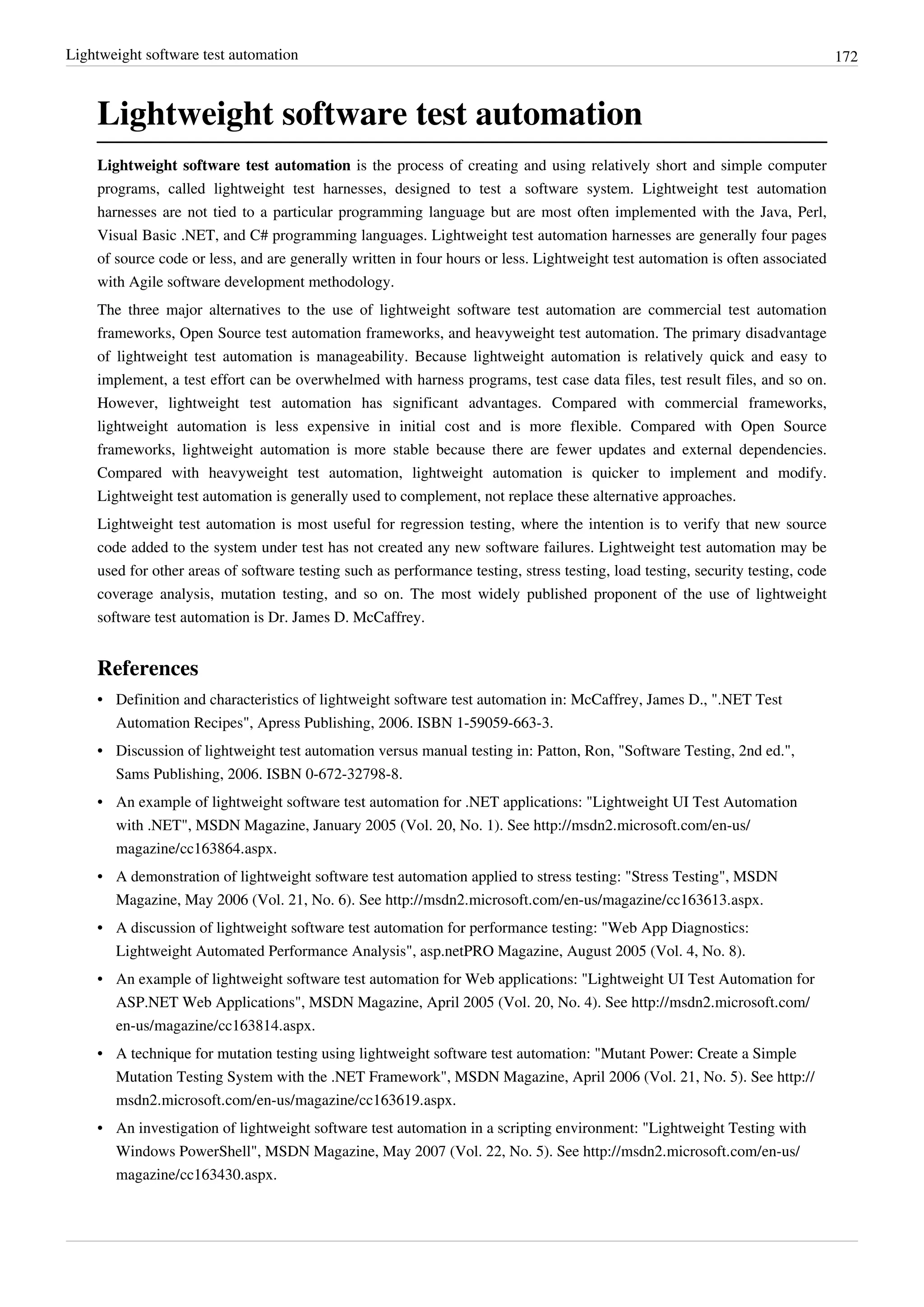 Lightweight software test automation 172
Lightweight software test automation
Lightweight software test automation is the process of creating and using relatively short and simple computer
programs, called lightweight test harnesses, designed to test a software system. Lightweight test automation
harnesses are not tied to a particular programming language but are most often implemented with the Java, Perl,
Visual Basic .NET, and C# programming languages. Lightweight test automation harnesses are generally four pages
of source code or less, and are generally written in four hours or less. Lightweight test automation is often associated
with Agile software development methodology.
The three major alternatives to the use of lightweight software test automation are commercial test automation
frameworks, Open Source test automation frameworks, and heavyweight test automation. The primary disadvantage
of lightweight test automation is manageability. Because lightweight automation is relatively quick and easy to
implement, a test effort can be overwhelmed with harness programs, test case data files, test result files, and so on.
However, lightweight test automation has significant advantages. Compared with commercial frameworks,
lightweight automation is less expensive in initial cost and is more flexible. Compared with Open Source
frameworks, lightweight automation is more stable because there are fewer updates and external dependencies.
Compared with heavyweight test automation, lightweight automation is quicker to implement and modify.
Lightweight test automation is generally used to complement, not replace these alternative approaches.
Lightweight test automation is most useful for regression testing, where the intention is to verify that new source
code added to the system under test has not created any new software failures. Lightweight test automation may be
used for other areas of software testing such as performance testing, stress testing, load testing, security testing, code
coverage analysis, mutation testing, and so on. The most widely published proponent of the use of lightweight
software test automation is Dr. James D. McCaffrey.
References
•• Definition and characteristics of lightweight software test automation in: McCaffrey, James D., ".NET Test
Automation Recipes", Apress Publishing, 2006. ISBN 1-59059-663-3.
•• Discussion of lightweight test automation versus manual testing in: Patton, Ron, "Software Testing, 2nd ed.",
Sams Publishing, 2006. ISBN 0-672-32798-8.
• An example of lightweight software test automation for .NET applications: "Lightweight UI Test Automation
with .NET", MSDN Magazine, January 2005 (Vol. 20, No. 1). See http://msdn2.microsoft.com/en-us/
magazine/cc163864.aspx.
• A demonstration of lightweight software test automation applied to stress testing: "Stress Testing", MSDN
Magazine, May 2006 (Vol. 21, No. 6). See http://msdn2.microsoft.com/en-us/magazine/cc163613.aspx.
•• A discussion of lightweight software test automation for performance testing: "Web App Diagnostics:
Lightweight Automated Performance Analysis", asp.netPRO Magazine, August 2005 (Vol. 4, No. 8).
• An example of lightweight software test automation for Web applications: "Lightweight UI Test Automation for
ASP.NET Web Applications", MSDN Magazine, April 2005 (Vol. 20, No. 4). See http://msdn2.microsoft.com/
en-us/magazine/cc163814.aspx.
• A technique for mutation testing using lightweight software test automation: "Mutant Power: Create a Simple
Mutation Testing System with the .NET Framework", MSDN Magazine, April 2006 (Vol. 21, No. 5). See http://
msdn2.microsoft.com/en-us/magazine/cc163619.aspx.
• An investigation of lightweight software test automation in a scripting environment: "Lightweight Testing with
Windows PowerShell", MSDN Magazine, May 2007 (Vol. 22, No. 5). See http://msdn2.microsoft.com/en-us/
magazine/cc163430.aspx.
 