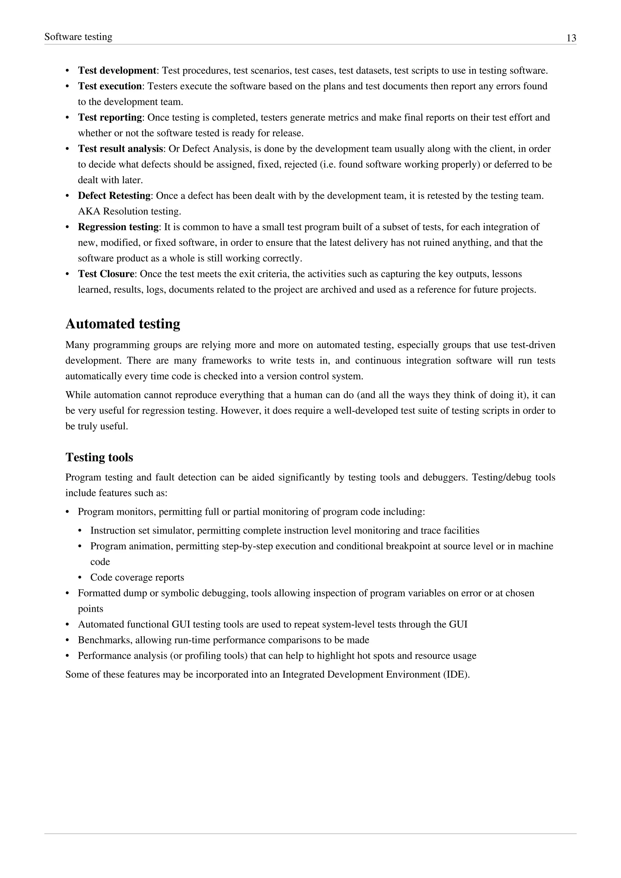 Software testing 13
• Test development: Test procedures, test scenarios, test cases, test datasets, test scripts to use in testing software.
• Test execution: Testers execute the software based on the plans and test documents then report any errors found
to the development team.
• Test reporting: Once testing is completed, testers generate metrics and make final reports on their test effort and
whether or not the software tested is ready for release.
• Test result analysis: Or Defect Analysis, is done by the development team usually along with the client, in order
to decide what defects should be assigned, fixed, rejected (i.e. found software working properly) or deferred to be
dealt with later.
• Defect Retesting: Once a defect has been dealt with by the development team, it is retested by the testing team.
AKA Resolution testing.
• Regression testing: It is common to have a small test program built of a subset of tests, for each integration of
new, modified, or fixed software, in order to ensure that the latest delivery has not ruined anything, and that the
software product as a whole is still working correctly.
• Test Closure: Once the test meets the exit criteria, the activities such as capturing the key outputs, lessons
learned, results, logs, documents related to the project are archived and used as a reference for future projects.
Automated testing
Many programming groups are relying more and more on automated testing, especially groups that use test-driven
development. There are many frameworks to write tests in, and continuous integration software will run tests
automatically every time code is checked into a version control system.
While automation cannot reproduce everything that a human can do (and all the ways they think of doing it), it can
be very useful for regression testing. However, it does require a well-developed test suite of testing scripts in order to
be truly useful.
Testing tools
Program testing and fault detection can be aided significantly by testing tools and debuggers. Testing/debug tools
include features such as:
•• Program monitors, permitting full or partial monitoring of program code including:
• Instruction set simulator, permitting complete instruction level monitoring and trace facilities
• Program animation, permitting step-by-step execution and conditional breakpoint at source level or in machine
code
• Code coverage reports
• Formatted dump or symbolic debugging, tools allowing inspection of program variables on error or at chosen
points
•• Automated functional GUI testing tools are used to repeat system-level tests through the GUI
• Benchmarks, allowing run-time performance comparisons to be made
• Performance analysis (or profiling tools) that can help to highlight hot spots and resource usage
Some of these features may be incorporated into an Integrated Development Environment (IDE).
 