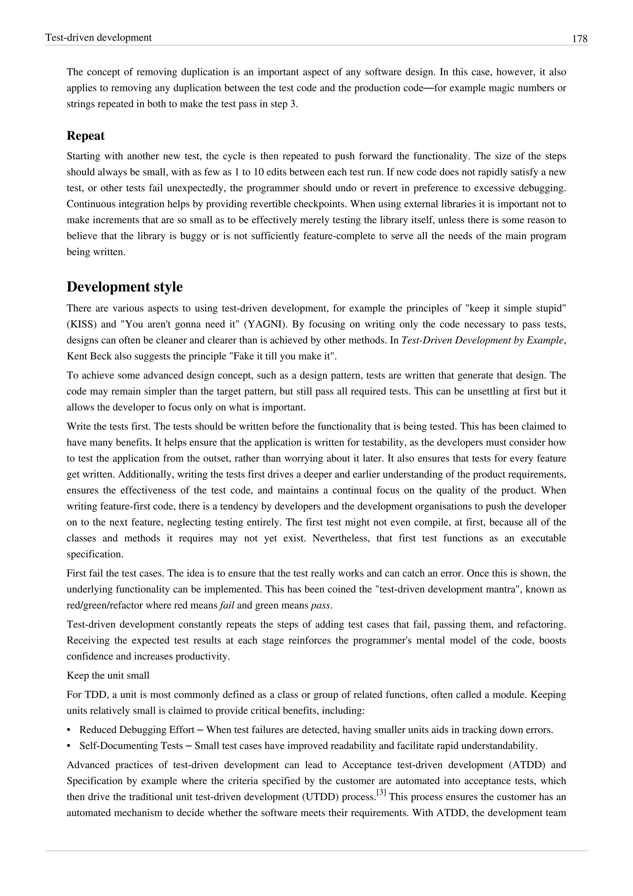 Test-driven development 178
The concept of removing duplication is an important aspect of any software design. In this case, however, it also
applies to removing any duplication between the test code and the production code—for example magic numbers or
strings repeated in both to make the test pass in step 3.
Repeat
Starting with another new test, the cycle is then repeated to push forward the functionality. The size of the steps
should always be small, with as few as 1 to 10 edits between each test run. If new code does not rapidly satisfy a new
test, or other tests fail unexpectedly, the programmer should undo or revert in preference to excessive debugging.
Continuous integration helps by providing revertible checkpoints. When using external libraries it is important not to
make increments that are so small as to be effectively merely testing the library itself, unless there is some reason to
believe that the library is buggy or is not sufficiently feature-complete to serve all the needs of the main program
being written.
Development style
There are various aspects to using test-driven development, for example the principles of "keep it simple stupid"
(KISS) and "You aren't gonna need it" (YAGNI). By focusing on writing only the code necessary to pass tests,
designs can often be cleaner and clearer than is achieved by other methods. In Test-Driven Development by Example,
Kent Beck also suggests the principle "Fake it till you make it".
To achieve some advanced design concept, such as a design pattern, tests are written that generate that design. The
code may remain simpler than the target pattern, but still pass all required tests. This can be unsettling at first but it
allows the developer to focus only on what is important.
Write the tests first. The tests should be written before the functionality that is being tested. This has been claimed to
have many benefits. It helps ensure that the application is written for testability, as the developers must consider how
to test the application from the outset, rather than worrying about it later. It also ensures that tests for every feature
get written. Additionally, writing the tests first drives a deeper and earlier understanding of the product requirements,
ensures the effectiveness of the test code, and maintains a continual focus on the quality of the product. When
writing feature-first code, there is a tendency by developers and the development organisations to push the developer
on to the next feature, neglecting testing entirely. The first test might not even compile, at first, because all of the
classes and methods it requires may not yet exist. Nevertheless, that first test functions as an executable
specification.
First fail the test cases. The idea is to ensure that the test really works and can catch an error. Once this is shown, the
underlying functionality can be implemented. This has been coined the "test-driven development mantra", known as
red/green/refactor where red means fail and green means pass.
Test-driven development constantly repeats the steps of adding test cases that fail, passing them, and refactoring.
Receiving the expected test results at each stage reinforces the programmer's mental model of the code, boosts
confidence and increases productivity.
Keep the unit small
For TDD, a unit is most commonly defined as a class or group of related functions, often called a module. Keeping
units relatively small is claimed to provide critical benefits, including:
• Reduced Debugging Effort – When test failures are detected, having smaller units aids in tracking down errors.
• Self-Documenting Tests – Small test cases have improved readability and facilitate rapid understandability.
Advanced practices of test-driven development can lead to Acceptance test-driven development (ATDD) and
Specification by example where the criteria specified by the customer are automated into acceptance tests, which
then drive the traditional unit test-driven development (UTDD) process.
[3]
This process ensures the customer has an
automated mechanism to decide whether the software meets their requirements. With ATDD, the development team
 