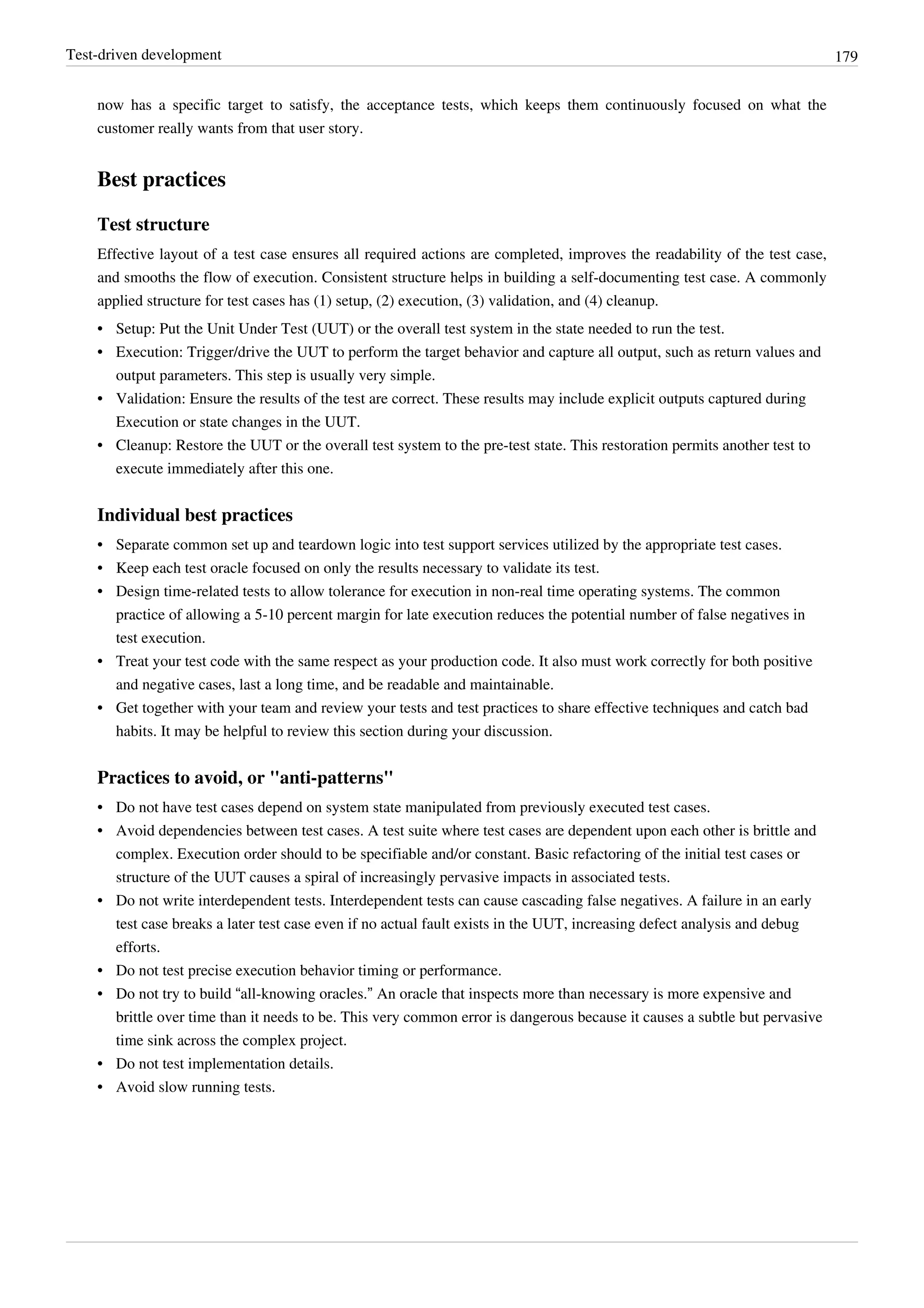 Test-driven development 179
now has a specific target to satisfy, the acceptance tests, which keeps them continuously focused on what the
customer really wants from that user story.
Best practices
Test structure
Effective layout of a test case ensures all required actions are completed, improves the readability of the test case,
and smooths the flow of execution. Consistent structure helps in building a self-documenting test case. A commonly
applied structure for test cases has (1) setup, (2) execution, (3) validation, and (4) cleanup.
•• Setup: Put the Unit Under Test (UUT) or the overall test system in the state needed to run the test.
•• Execution: Trigger/drive the UUT to perform the target behavior and capture all output, such as return values and
output parameters. This step is usually very simple.
•• Validation: Ensure the results of the test are correct. These results may include explicit outputs captured during
Execution or state changes in the UUT.
•• Cleanup: Restore the UUT or the overall test system to the pre-test state. This restoration permits another test to
execute immediately after this one.
Individual best practices
•• Separate common set up and teardown logic into test support services utilized by the appropriate test cases.
• Keep each test oracle focused on only the results necessary to validate its test.
•• Design time-related tests to allow tolerance for execution in non-real time operating systems. The common
practice of allowing a 5-10 percent margin for late execution reduces the potential number of false negatives in
test execution.
•• Treat your test code with the same respect as your production code. It also must work correctly for both positive
and negative cases, last a long time, and be readable and maintainable.
•• Get together with your team and review your tests and test practices to share effective techniques and catch bad
habits. It may be helpful to review this section during your discussion.
Practices to avoid, or "anti-patterns"
•• Do not have test cases depend on system state manipulated from previously executed test cases.
•• Avoid dependencies between test cases. A test suite where test cases are dependent upon each other is brittle and
complex. Execution order should to be specifiable and/or constant. Basic refactoring of the initial test cases or
structure of the UUT causes a spiral of increasingly pervasive impacts in associated tests.
•• Do not write interdependent tests. Interdependent tests can cause cascading false negatives. A failure in an early
test case breaks a later test case even if no actual fault exists in the UUT, increasing defect analysis and debug
efforts.
•• Do not test precise execution behavior timing or performance.
• Do not try to build “all-knowing oracles.” An oracle that inspects more than necessary is more expensive and
brittle over time than it needs to be. This very common error is dangerous because it causes a subtle but pervasive
time sink across the complex project.
•• Do not test implementation details.
•• Avoid slow running tests.
 