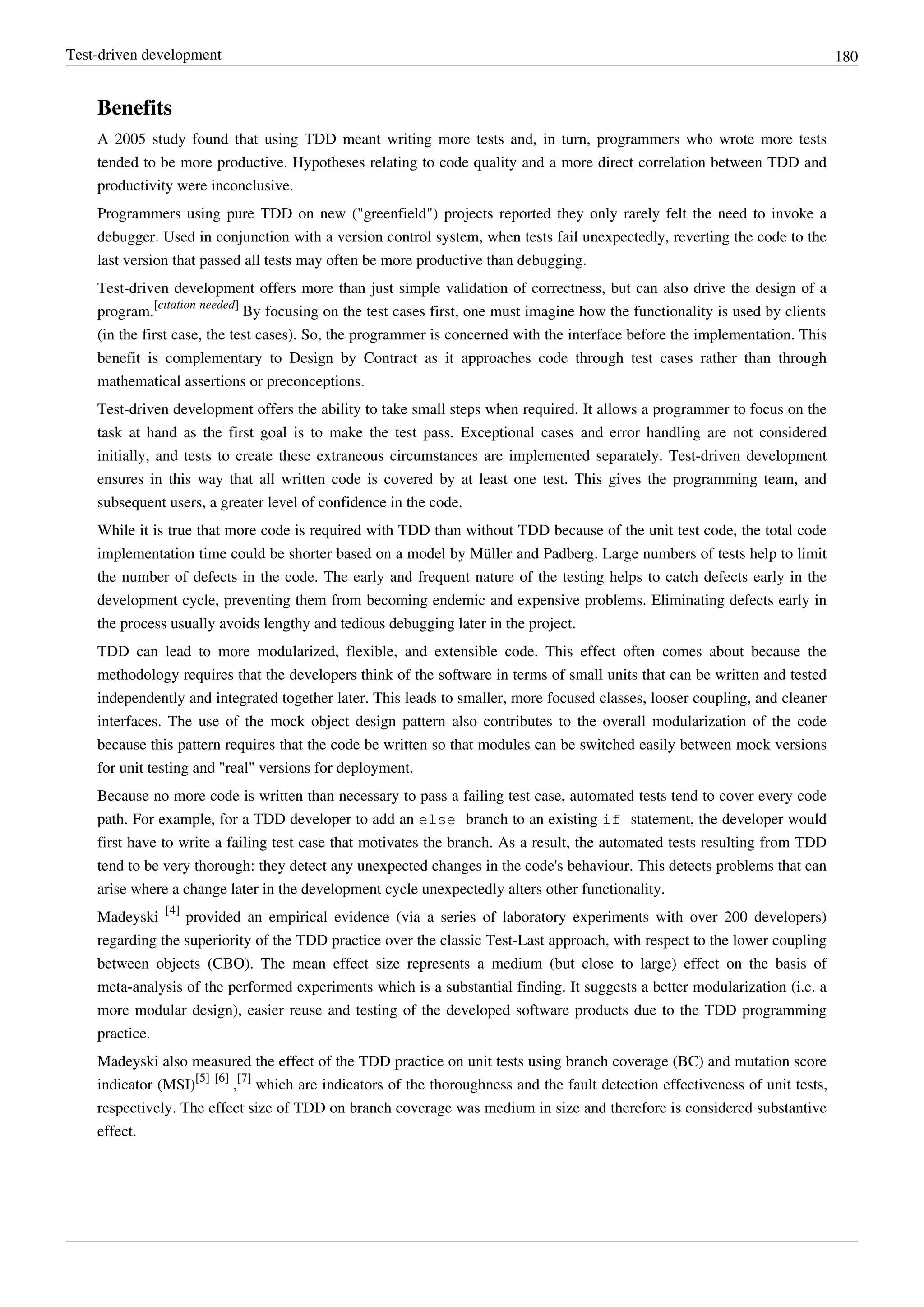 Test-driven development 180
Benefits
A 2005 study found that using TDD meant writing more tests and, in turn, programmers who wrote more tests
tended to be more productive. Hypotheses relating to code quality and a more direct correlation between TDD and
productivity were inconclusive.
Programmers using pure TDD on new ("greenfield") projects reported they only rarely felt the need to invoke a
debugger. Used in conjunction with a version control system, when tests fail unexpectedly, reverting the code to the
last version that passed all tests may often be more productive than debugging.
Test-driven development offers more than just simple validation of correctness, but can also drive the design of a
program.
[citation needed]
By focusing on the test cases first, one must imagine how the functionality is used by clients
(in the first case, the test cases). So, the programmer is concerned with the interface before the implementation. This
benefit is complementary to Design by Contract as it approaches code through test cases rather than through
mathematical assertions or preconceptions.
Test-driven development offers the ability to take small steps when required. It allows a programmer to focus on the
task at hand as the first goal is to make the test pass. Exceptional cases and error handling are not considered
initially, and tests to create these extraneous circumstances are implemented separately. Test-driven development
ensures in this way that all written code is covered by at least one test. This gives the programming team, and
subsequent users, a greater level of confidence in the code.
While it is true that more code is required with TDD than without TDD because of the unit test code, the total code
implementation time could be shorter based on a model by Müller and Padberg. Large numbers of tests help to limit
the number of defects in the code. The early and frequent nature of the testing helps to catch defects early in the
development cycle, preventing them from becoming endemic and expensive problems. Eliminating defects early in
the process usually avoids lengthy and tedious debugging later in the project.
TDD can lead to more modularized, flexible, and extensible code. This effect often comes about because the
methodology requires that the developers think of the software in terms of small units that can be written and tested
independently and integrated together later. This leads to smaller, more focused classes, looser coupling, and cleaner
interfaces. The use of the mock object design pattern also contributes to the overall modularization of the code
because this pattern requires that the code be written so that modules can be switched easily between mock versions
for unit testing and "real" versions for deployment.
Because no more code is written than necessary to pass a failing test case, automated tests tend to cover every code
path. For example, for a TDD developer to add an else branch to an existing if statement, the developer would
first have to write a failing test case that motivates the branch. As a result, the automated tests resulting from TDD
tend to be very thorough: they detect any unexpected changes in the code's behaviour. This detects problems that can
arise where a change later in the development cycle unexpectedly alters other functionality.
Madeyski
[4]
provided an empirical evidence (via a series of laboratory experiments with over 200 developers)
regarding the superiority of the TDD practice over the classic Test-Last approach, with respect to the lower coupling
between objects (CBO). The mean effect size represents a medium (but close to large) effect on the basis of
meta-analysis of the performed experiments which is a substantial finding. It suggests a better modularization (i.e. a
more modular design), easier reuse and testing of the developed software products due to the TDD programming
practice.
Madeyski also measured the effect of the TDD practice on unit tests using branch coverage (BC) and mutation score
indicator (MSI)
[5] [6]
,
[7]
which are indicators of the thoroughness and the fault detection effectiveness of unit tests,
respectively. The effect size of TDD on branch coverage was medium in size and therefore is considered substantive
effect.
 